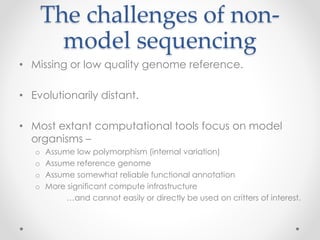 The challenges of non-model 
sequencing 
• Missing or low quality genome reference. 
• Evolutionarily distant. 
• Most extant computational tools focus on model 
organisms – 
o Assume low polymorphism (internal variation) 
o Assume reference genome 
o Assume somewhat reliable functional annotation 
o More significant compute infrastructure 
…and cannot easily or directly be used on critters of interest. 
 