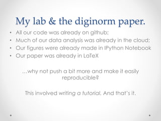 My lab & the diginorm paper. 
• All our code was already on github; 
• Much of our data analysis was already in the cloud; 
• Our figures were already made in IPython Notebook 
• Our paper was already in LaTeX 
…why not push a bit more and make it easily 
reproducible? 
This involved writing a tutorial. And that’s it. 
 