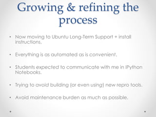 Growing & refining the 
process 
• Now moving to Ubuntu Long-Term Support + install 
instructions. 
• Everything is as automated as is convenient. 
• Students expected to communicate with me in IPython 
Notebooks. 
• Trying to avoid building (or even using) new repro tools. 
• Avoid maintenance burden as much as possible. 
 