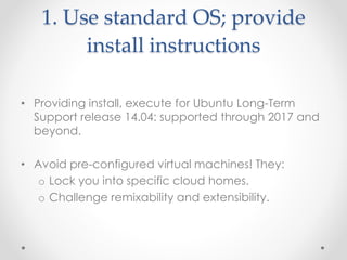 1. Use standard OS; provide 
install instructions 
• Providing install, execute for Ubuntu Long-Term 
Support release 14.04: supported through 2017 and 
beyond. 
• Avoid pre-configured virtual machines! They: 
o Lock you into specific cloud homes. 
o Challenge remixability and extensibility. 
 