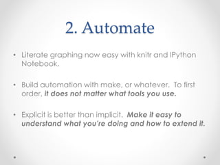 2. Automate 
• Literate graphing now easy with knitr and IPython 
Notebook. 
• Build automation with make, or whatever. To first 
order, it does not matter what tools you use. 
• Explicit is better than implicit. Make it easy to 
understand what you’re doing and how to extend it. 
 