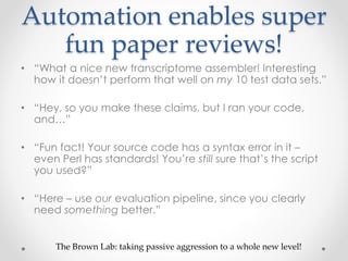 Automation enables super 
fun paper reviews! 
• “What a nice new transcriptome assembler! Interesting 
how it doesn’t perform that well on my 10 test data sets.” 
• “Hey, so you make these claims, but I ran your code, 
and…” 
• “Fun fact! Your source code has a syntax error in it – 
even Perl has standards! You’re still sure that’s the script 
you used?” 
• “Here – use our evaluation pipeline, since you clearly 
need something better.” 
The Brown Lab: taking passive aggression to a whole new level! 
 