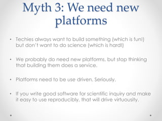 Myth 3: We need new 
platforms 
• Techies always want to build something (which is fun!) 
but don’t want to do science (which is hard!) 
• We probably do need new platforms, but stop thinking 
that building them does a service. 
• Platforms need to be use driven. Seriously. 
• If you write good software for scientific inquiry and make 
it easy to use reproducibly, that will drive virtuousity. 
 