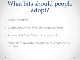 What bits should people 
adopt? 
• Version control! 
• Literate graphing - IPython Notebook/knitr! 
• Automated “build” from data => results! 
• Make data available as early in your pipeline as 
possible. 
 