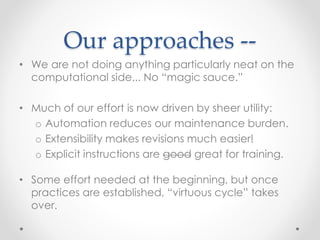 Our approaches -- 
• We are not doing anything particularly neat on the 
computational side... No “magic sauce.” 
• Much of our effort is now driven by sheer utility: 
o Automation reduces our maintenance burden. 
o Extensibility makes revisions much easier! 
o Explicit instructions are good great for training. 
• Some effort needed at the beginning, but once 
practices are established, “virtuous cycle” takes 
over. 
 