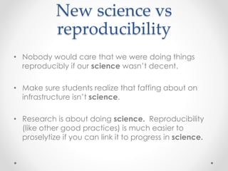 New science vs 
reproducibility 
• Nobody would care that we were doing things 
reproducibly if our science wasn’t decent. 
• Make sure students realize that faffing about on 
infrastructure isn’t science. 
• Research is about doing science. Reproducibility 
(like other good practices) is much easier to 
proselytize if you can link it to progress in science. 
 
