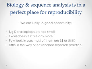 Biology & sequence analysis is in a 
perfect place for reproducibility 
We are lucky! A good opportunity! 
• Big Data: laptops are too small; 
• Excel doesn’t scale any more; 
• Few tools in use; most of them are $$ or UNIX; 
• Little in the way of entrenched research practice; 
 