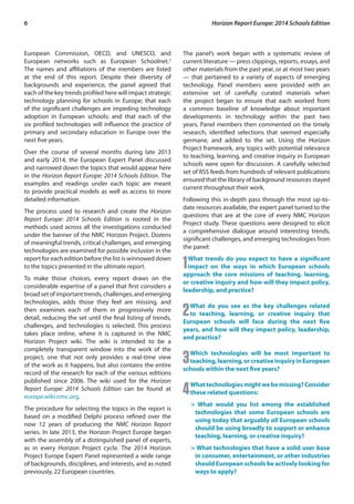 6 Horizon Report Europe: 2014 Schools Edition 
European Commission, OECD, and UNESCO, and 
European networks such as European Schoolnet.3 
The names and affiliations of the members are listed 
at the end of this report. Despite their diversity of 
backgrounds and experience, the panel agreed that 
each of the key trends profiled here will impact strategic 
technology planning for schools in Europe; that each 
of the significant challenges are impeding technology 
adoption in European schools; and that each of the 
six profiled technologies will influence the practice of 
primary and secondary education in Europe over the 
next five years. 
Over the course of several months during late 2013 
and early 2014, the European Expert Panel discussed 
and narrowed down the topics that would appear here 
in the Horizon Report Europe: 2014 Schools Edition. The 
examples and readings under each topic are meant 
to provide practical models as well as access to more 
detailed information. 
The process used to research and create the Horizon 
Report Europe: 2014 Schools Edition is rooted in the 
methods used across all the investigations conducted 
under the banner of the NMC Horizon Project. Dozens 
of meaningful trends, critical challenges, and emerging 
technologies are examined for possible inclusion in the 
report for each edition before the list is winnowed down 
to the topics presented in the ultimate report. 
To make those choices, every report draws on the 
considerable expertise of a panel that first considers a 
broad set of important trends, challenges, and emerging 
technologies, adds those they feel are missing, and 
then examines each of them in progressively more 
detail, reducing the set until the final listing of trends, 
challenges, and technologies is selected. This process 
takes place online, where it is captured in the NMC 
Horizon Project wiki. The wiki is intended to be a 
completely transparent window into the work of the 
project, one that not only provides a real-time view 
of the work as it happens, but also contains the entire 
record of the research for each of the various editions 
published since 2006. The wiki used for the Horizon 
Report Europe: 2014 Schools Edition can be found at 
europe.wiki.nmc.org. 
The procedure for selecting the topics in the report is 
based on a modified Delphi process refined over the 
now 12 years of producing the NMC Horizon Report 
series. In late 2013, the Horizon Project Europe began 
with the assembly of a distinguished panel of experts, 
as in every Horizon Project cycle. The 2014 Horizon 
Project Europe Expert Panel represented a wide range 
of backgrounds, disciplines, and interests, and as noted 
previously, 22 European countries. 
The panel’s work began with a systematic review of 
current literature — press clippings, reports, essays, and 
other materials from the past year, or at most two years 
— that pertained to a variety of aspects of emerging 
technology. Panel members were provided with an 
extensive set of carefully curated materials when 
the project began to ensure that each worked from 
a common baseline of knowledge about important 
developments in technology within the past two 
years. Panel members then commented on the timely 
research, identified selections that seemed especially 
germane, and added to the set. Using the Horizon 
Project framework, any topics with potential relevance 
to teaching, learning, and creative inquiry in European 
schools were open for discussion. A carefully selected 
set of RSS feeds from hundreds of relevant publications 
ensured that the library of background resources stayed 
current throughout their work. 
Following this in-depth pass through the most up-to-date 
resources available, the expert panel turned to the 
questions that are at the core of every NMC Horizon 
Project study. These questions were designed to elicit 
a comprehensive dialogue around interesting trends, 
significant challenges, and emerging technologies from 
the panel: 
1What trends do you expect to have a significant 
impact on the ways in which European schools 
approach the core missions of teaching, learning, 
or creative inquiry and how will they impact policy, 
leadership, and practice? 
2What do you see as the key challenges related 
to teaching, learning, or creative inquiry that 
European schools will face during the next five 
years, and how will they impact policy, leadership, 
and practice? 
3Which technologies will be most important to 
teaching, learning, or creative inquiry in European 
schools within the next five years? 
4What technologies might we be missing? Consider 
these related questions: 
> What would you list among the established 
technologies that some European schools are 
using today that arguably all European schools 
should be using broadly to support or enhance 
teaching, learning, or creative inquiry? 
> What technologies that have a solid user base 
in consumer, entertainment, or other industries 
should European schools be actively looking for 
ways to apply? 
 
