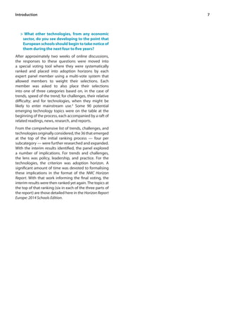 7 
Introduction 
> What other technologies, from any economic 
sector, do you see developing to the point that 
European schools should begin to take notice of 
them during the next four to five years? 
After approximately two weeks of online discussions, 
the responses to these questions were moved into 
a special voting tool where they were systematically 
ranked and placed into adoption horizons by each 
expert panel member using a multi-vote system that 
allowed members to weight their selections. Each 
member was asked to also place their selections 
into one of three categories based on, in the case of 
trends, speed of the trend; for challenges, their relative 
difficulty; and for technologies, when they might be 
likely to enter mainstream use.4 Some 90 potential 
emerging technology topics were on the table at the 
beginning of the process, each accompanied by a raft of 
related readings, news, research, and reports. 
From the comprehensive list of trends, challenges, and 
technologies originally considered, the 36 that emerged 
at the top of the initial ranking process — four per 
subcategory — were further researched and expanded. 
With the interim results identified, the panel explored 
a number of implications. For trends and challenges, 
the lens was policy, leadership, and practice. For the 
technologies, the criterion was adoption horizon. A 
significant amount of time was devoted to formalising 
these implications in the format of the NMC Horizon 
Report. With that work informing the final voting, the 
interim results were then ranked yet again. The topics at 
the top of that ranking (six in each of the three parts of 
the report) are those detailed here in the Horizon Report 
Europe: 2014 Schools Edition. 
 