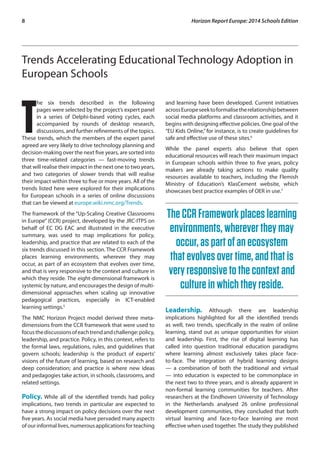 8 Horizon Report Europe: 2014 Schools Edition 
Trends Accelerating Educational Technology Adoption in 
European Schools 
The six trends described in the following 
pages were selected by the project’s expert panel 
in a series of Delphi-based voting cycles, each 
accompanied by rounds of desktop research, 
discussions, and further refinements of the topics. 
These trends, which the members of the expert panel 
agreed are very likely to drive technology planning and 
decision-making over the next five years, are sorted into 
three time-related categories — fast-moving trends 
that will realise their impact in the next one to two years, 
and two categories of slower trends that will realise 
their impact within three to five or more years. All of the 
trends listed here were explored for their implications 
for European schools in a series of online discussions 
that can be viewed at europe.wiki.nmc.org/Trends. 
The framework of the “Up-Scaling Creative Classrooms 
in Europe” (CCR) project, developed by the JRC-ITPS on 
behalf of EC DG EAC and illustrated in the executive 
summary, was used to map implications for policy, 
leadership, and practice that are related to each of the 
six trends discussed in this section. The CCR Framework 
places learning environments, wherever they may 
occur, as part of an ecosystem that evolves over time, 
and that is very responsive to the context and culture in 
which they reside. The eight-dimensional framework is 
systemic by nature, and encourages the design of multi-dimensional 
approaches when scaling up innovative 
pedagogical practices, especially in ICT-enabled 
learning settings.5 
The NMC Horizon Project model derived three meta-dimensions 
from the CCR framework that were used to 
focus the discussions of each trend and challenge: policy, 
leadership, and practice. Policy, in this context, refers to 
the formal laws, regulations, rules, and guidelines that 
govern schools; leadership is the product of experts’ 
visions of the future of learning, based on research and 
deep consideration; and practice is where new ideas 
and pedagogies take action, in schools, classrooms, and 
related settings. 
Policy. While all of the identified trends had policy 
implications, two trends in particular are expected to 
have a strong impact on policy decisions over the next 
five years. As social media have pervaded many aspects 
of our informal lives, numerous applications for teaching 
and learning have been developed. Current initiatives 
across Europe seek to formalise the relationship between 
social media platforms and classroom activities, and it 
begins with designing effective policies. One goal of the 
“EU Kids Online,” for instance, is to create guidelines for 
safe and effective use of these sites.6 
While the panel experts also believe that open 
educational resources will reach their maximum impact 
in European schools within three to five years, policy 
makers are already taking actions to make quality 
resources available to teachers, including the Flemish 
Ministry of Education’s KlasCement website, which 
showcases best practice examples of OER in use.7 
The CCR Framework places learning 
environments, wherever they may 
occur, as part of an ecosystem 
that evolves over time, and that is 
very responsive to the context and 
culture in which they reside. 
Leadership. Although there are leadership 
implications highlighted for all the identified trends 
as well, two trends, specifically in the realm of online 
learning, stand out as unique opportunities for vision 
and leadership. First, the rise of digital learning has 
called into question traditional education paradigms 
where learning almost exclusively takes place face-to- 
face. The integration of hybrid learning designs 
— a combination of both the traditional and virtual 
— into education is expected to be commonplace in 
the next two to three years, and is already apparent in 
non-formal learning communities for teachers. After 
researchers at the Eindhoven University of Technology 
in the Netherlands analysed 26 online professional 
development communities, they concluded that both 
virtual learning and face-to-face learning are most 
effective when used together. The study they published 
 