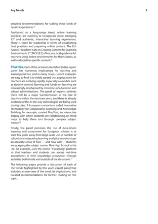 9 
Key Trends 
provides recommendations for scaling these kinds of 
hybrid experiences.8 
Positioned as a long-range trend, online learning 
practices are evolving to incorporate more emerging 
ICT and authentic, interactive learning experiences. 
There is room for leadership in terms of establishing 
best practices and preparing online content. The EU-funded 
“Teachers’ Aids on Creating Content for Learning 
Environments 2” (TACCLE2) offers practical guidance for 
teachers using online environments for their classes, as 
well as discipline-specific content.9 
Practice. Each of the six trends identified by the expert 
panel has numerous implications for teaching and 
learning practice, and in many cases, current examples 
are easy to find. It is widely agreed that expectations for 
teachers are evolving rapidly, especially as models such 
as student-centred learning and hands-on learning are 
increasingly emphasised by ministries of education and 
school administrations. The panel of experts believes 
there will be a major transformation in the role of 
teachers within the next two years, and there is already 
evidence of this in the way technologies are being used 
during class. A European consortium called Innovative 
Technology for Collaborative Learning and Knowledge 
Building, for example, created MapTool, an interactive 
display with which students are collaborating on mind 
maps to help them sort through complex subject 
matter.10 
Finally, the panel perceives the rise of data-driven 
learning and assessment for European schools is at 
least five years away from large-scale use. A number of 
schools are integrating learning analytics in order to get 
an accurate sense of how — and how well — students 
are grasping the subject matter. Flint High School in the 
UK, for example, uses the online “Itslearning” platform 
so that teachers and students can access real-time 
assessments of their knowledge acquisition through 
activities both inside and outside of the classroom.11 
The following pages provide a discussion of each of 
the trends highlighted by this year’s expert panel that 
includes an overview of the trend, its implications, and 
curated recommendations for further reading on the 
topic. 
 