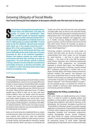 10 Horizon Report Europe: 2014 Schools Edition 
Growing Ubiquity of Social Media 
Fast Trend: Driving Ed Tech adoption in European schools over the next one to two years 
Social media are changing the way people interact, 
present ideas and information, and judge the 
quality of content and contributions. More 
than 1.2 billion people use Facebook regularly 
according to numbers released in October 2013;12 
the top 10 social media platforms worldwide reach more 
than 2.1 billion people, according to eBiz MBA.13 A recent 
report by the firm eMarketer reported social networks 
reach nearly one in four people around the world — 
almost 25% of the world population.14 As of February 
2014, the agency We are Social shared that there were 
around 300 million active social media users in Europe, 
accounting for 40% of the continent’s population.15 
Teachers and students routinely use social media to 
communicate with each other and keep up to date on 
assignments.16 As social networks continue to flourish 
in Europe, educators are also using them as professional 
communities of practice, as learning communities, and 
as a platform to share interesting stories about topics 
students are studying in class. 
CCR Framework Element: Connectedness 
Overview 
In many ways, the increasing use of social media in schools 
is being fuelled by its common use in everyday life across 
Europe. A recent study by Internet World Stats revealed 
that 63% of Europe’s Internet-connected population 
uses Facebook, compared to just over 30% for the rest of 
the world.17 Many of these subscribers (some 175 million 
people) log on daily to catch up on news and share 
content. Millions more use Twitter, which has become 
a major news source with more and more journalists 
and media outlets breaking news stories there. Social 
media have now proliferated to the point where they 
span all ages and demographics. According to the Office 
for National Statistics and Eurostat, the largest groups, 
primarily 6-24 year-old users, are concentrated in the UK, 
the Netherlands, and Sweden.18 
Early use of social networks established them as a place 
to share pictures, video, and stories, but as social media 
have evolved, their long term value has coalesced 
around the ways these platforms make it easy to connect 
to family, friends, and especially for education, people 
of similar interests. When users log in to Facebook and 
Twitter, two of the sites that have the most subscribers 
and daily traffic, they are there to see what their family, 
friends, and favourite organisations are doing and who is 
talking about what.19 For schools, social media provides 
a way to encourage feedback and suggestions, even 
as it enables two-way dialogues between students, 
parents, teachers, and the institution that are less formal 
than other means. Parents, for example, use groups in 
WhatsApp to connect with each other and stay informed 
about school happenings.20 
School-age students commonly use social media to 
connect with their peers for all sorts of reasons, and 
understanding how social media can be leveraged 
for social learning — and how to avoid common 
missteps — has come to be a key skill for teachers. 
Initial teacher education and continuing professional 
development (CPD) programmes are increasingly 
expected to include these topics. Ann Michaelsen, a 
teacher and administrator in Norway, recently showed 
BETT Conference participants in London how to use 
Skype, YouTube, blogs, and Twitter to forge connections 
between students and experts,21 but educators can 
also access professional forms of social media as well. 
Teachers across Europe are creating and participating in 
communities of practice via LinkedIn groups — “Prime 
Teachers Network”22 and “Teaching English in Europe”23 
are two example groups in a growing set. Schools are 
using LinkedIn to announce open teaching positions 
and evaluate potential candidates. 
Implications for Policy, Leadership, or 
Practice 
With social media use rapidly growing across Europe, 
there is a need for schools to develop policies and 
guidelines so that students can better and more safely 
leverage these platforms and tools for learning. In the 
Netherlands, the Kennisnet Foundation launched the 
“Social Media in Education” project to provide example 
applications and protocols. They published Social Media 
in School, which explores tips for teachers that include 
integrating Facebook into homework assignments, 
creating photography lessons around Instagram, 
and using Twitter for regular communications with 
students.24 Several related publications detail guidelines 
for preventing misuse of social media, especially 
cyberbullying. EU Kids Online aims to make social media 
 
