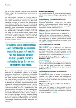 11 
use by students safer and more productive, especially 
for the many 9-12 year-olds who use social networks 
underage.25 
The Staff Working Document of the EC’s “Opening 
Up Education” explores the benefits of integrating 
social media into education, including ways that social 
media can be used to make learning environments 
more dynamic, flexible, and open, while extending 
learning beyond the school day and in the home.26 Also 
addressed in the document are potential challenges; 
in the EU, 75% of teachers have been using computers 
and the Internet at school for at least four years, but 
this usage has centred around creating lessons. Many 
teachers have not demonstrated expertise in weaving 
social media into their pedagogies, and as a result, the 
document calls for more education programmes and 
development opportunities. 
For Further Reading 
The following resources are recommended for those who 
wish to learn more about the growing ubiquity of social 
media: 
Media Education in Four EU Countries (PDF) 
go.nmc.org/mediafour 
(Kennisnet Foundation, October 2013.) This report 
explores social media policies in Finland, Sweden, the 
UK, and the Netherlands as it relates to the rise in digital 
competency and safe web usage. > Policy 
3 Reasons Why the School Principal Needs to Tweet 
go.nmc.org/need 
(Mark W. Guay, The Huffington Post, 6 December 2013.) 
Social media such as Twitter are part of the landscape in 
which the important skills of research, content creation, 
and networking are applied, and principals can be 
role models in demonstrating how to navigate social 
networks. > Leadership 
The Facebook Guide for Educators 
go.nmc.org/eduk 
(The Facebook Guide for Educators, The Education 
Foundation, 2013.) The Education Foundation, along 
with Wellington College and London Nautical School, 
developed a social media guide that illustrates how to 
support teaching across multiple subjects. > Leadership 
How Social Media Helps Bridge the Gap Between 
Home and School 
go.nmc.org/home 
(Rebecca Ratcliffe, Guardian Professional, 18 September 
2013.) To keep parents involved, UK teachers at Mereside 
School blog and tweet about what their children do 
in class, using tools like Evernote to share students’ 
portfolios. > Practice 
Social Media Transforms the Textbook Lesson 
go.nmc.org/soctran 
(Carolyn Rice, BBC News, 30 January 2014.) Students at 
Sandvika High School in Norway use Quadblogging 
software, which allows four schools to meet online to 
read and exchange information with students in other 
countries. > Practice 
Why Learning Through Social Networks Is the Future 
go.nmc.org/plns 
(Paul Moss, TechThought, 26 November 2013.) Social 
networks are important for both teachers and students, 
and the author argues that they must become a feature 
of school curriculum. > Practice 
Fast Trend 
For schools, social media provides 
a way to encourage feedback and 
suggestions, even as it enables 
two-way dialogues between 
students, parents, teachers, 
and the institution that are less 
formal than other means. 
There remains considerable room for leadership, 
especially in documenting creative social media 
projects that demonstrate the benefits of social media 
for education, but many schools are making progress, 
and there are some notable successes. In Romania, 
the “eSafety4eTwinners” project at Caransebes School 
aims to decrease dropouts by encouraging students 
to demonstrate knowledge acquisition through social 
media, while also documenting the process on a wiki for 
other teachers looking to implement similar activities.27 
Caransebes students are using Glogster to view and 
create interactive presentations, as well as a Facebook 
Group for easy and private sharing. Learn2Teach 
convened students from vocational training colleges in 
six EU countries to present outcomes of their ICT-based 
social media studies. The presentations demonstrated 
how social media are transforming the way students 
communicate and influencing deeper learning in the 
classroom.28 
 