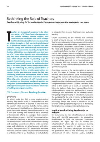 12 Horizon Report Europe: 2014 Schools Edition 
Rethinking the Role of Teachers 
Fast Trend: Driving Ed Tech adoption in European schools over the next one to two years 
Teachers are increasingly expected to be adept 
at a variety of ICT-based and other approaches 
for content delivery, learner support, and 
assessment; to collaborate with other teachers 
both inside and outside their schools; to routinely 
use digital strategies in their work with students and 
act as guides and mentors; and to organise their own 
work and comply with administrative documentation 
and reporting requirements. Students, along with their 
families, add to these expectations through their own 
use of ICT to socialise, organise, and informally learn 
on a daily basis, and many education thought leaders 
argue that schools should be providing ways for 
students to continue to engage in learning activities, 
formal and non-formal, beyond the traditional school 
day. As this trend gathers steam, many schools across 
Europe are rethinking the primary responsibilities of 
teachers. Related to these evolving expectations are 
changes in the ways teachers engage in their own 
continuing professional development, much of which 
involves social media and online tools and resources. 
While fully online schoolwork is still relatively rare on 
the continent, an increasing number of teachers are 
using more hybrid and experiential learning scenarios, 
and experimenting with social media and other ways 
of building learning communities. 
CCR Framework Element: Teaching Practices 
Overview 
As schools make the shift to more student-centred 
learning, they are also faced, as a matter of course, with 
rethinking the functions of teachers. In ideal scenarios, 
the teacher’s role is becoming that of a mentor, visiting 
with groups and individual learners during class to help 
guide them, while allowing them to have more of a say 
in their own learning. This trend has led to a number 
of Europe-wide efforts to aggregate best practices 
and create new resources for the 21st century teacher. 
For example, eTwinning is an online community and 
collaboration space for schools across Europe.29 Primary 
and secondary students are able to write and share 
ideas, and collaborate on school projects with other 
students through the use of ICT, social media, and more. 
Increasing pressure is being placed on teachers not only 
to understand how to use these types of tools, but also 
to integrate them in ways that foster more authentic 
learning. 
Greater accessibility to the Internet also continues 
to spark profound changes in traditional paradigms. 
Teachers are no longer the primary sources of information 
and knowledge for students when a quick web search is 
at their fingertips. Instead it is up to teachers to reinforce 
the habits and discipline that shape life-long learners 
— to ultimately foster the kind of curiosity that would 
compel their students to continue beyond an Internet 
search and dig deeper into the subject matter. In order 
to be prepared to guide learners in this manner, teachers 
are increasingly expected to be knowledgeable on 
the practices, skills, and resources that will be useful 
to students as they continue their education and seek 
gainful employment. 
One visible example of the transformation of teaching 
is the Education & Training for Entrepreneurship 
initiative, which aims to make youth more employable 
through the inclusion of creativity, business thinking, 
and training in the standard school curriculum.30 As 
part of this effort, the European Commission published 
Entrepreneurship Education: A Guide for Educators, which 
refers to the teacher as a coach, as someone who 
listens to students, helps them harness ideas, incites 
collaboration and interaction, and introduces practical 
knowledge and experience of the working world.31 
Integrating entrepreneurship in education has provided 
the foundation for the kind of training and professional 
development that will be necessary for teachers as 
technology brings new forms of education to the 
forefront and highlights the importance of developing 
life-long learning strategies in the global economy. 
Implications for Policy, Leadership, or 
Practice 
Key to nurturing the new role of teachers is providing 
them with plentiful opportunities for professional 
development. In 2013, the European Commission 
published the report Key Data on Teachers and 
School Leaders,32 which calls for continuous learning 
opportunities for teachers in order for them to 
adapt to the 21st century pedagogies. According to 
the publication, CPD is now mandatory for career 
advancement in some Member States, including 
 