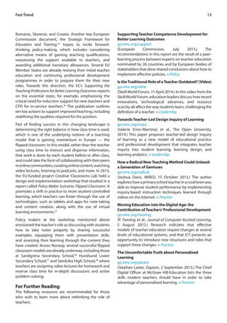 Fast Trend 13 
Romania, Slovenia, and Croatia. Another key European 
Commission document, the Strategic Framework for 
Education and Training,33 hopes to incite forward-thinking 
policy-making, which includes considering 
alternative means of gaining teaching qualifications, 
reassessing the support available to teachers, and 
awarding additional monetary allowances. Several EU 
Member States are already revising their initial teacher 
education and continuing professional development 
programmes in order to prepare them for their new 
roles. Towards this direction, the EC’s Supporting the 
Teaching Professions for Better Learning Outcomes reports 
on the essential steps, for example, emphasising the 
critical need for induction support for new teachers and 
CPD for in-service teachers.34 The publication outlines 
ten key actions to support improved teaching, including 
redefining the qualities required for the position. 
Part of finding success in this changing landscape is 
determining the right balance in how class time is used, 
which is one of the underlying notions of a teaching 
model that is gaining momentum in Europe — the 
flipped classroom. In this model, rather than the teacher 
using class time to instruct and dispense information, 
that work is done by each student before or after class, 
and could take the form of collaborating with their peers 
in online communities, curating online content, watching 
video lectures, listening to podcasts, and more. In 2013, 
the EU-funded project Creative Classrooms Lab held a 
design and implementation workshop that resulted in a 
report called Policy Maker Scenario: Flipped Classroom. It 
promotes a shift in practice to more student-controlled 
learning, which teachers can foster through the use of 
technologies, such as tablets and apps for note-taking 
and content creation, along with the use of virtual 
learning environments.35 
Policy makers at the workshop mentioned above 
envisioned the teacher’s role as discussing with students 
how to take notes properly by sharing successful 
examples, equipping them with presentation skills, 
and assessing their learning through the content they 
have created. Across Norway, several successful flipped 
classroom models are already underway, including those 
at Sandgotna Secondary School,36 Hundsund Lower 
Secondary School,37 and Sandvika High School,38 where 
teachers are assigning video lectures for homework and 
reserve class time for in-depth discussions and active 
problem-solving. 
For Further Reading 
The following resources are recommended for those 
who wish to learn more about rethinking the role of 
teachers: 
Supporting Teacher Competence Development for 
Better Learning Outcomes 
go.nmc.org/support 
(European Commission, July 2013.) The 
recommendations in this report are the result of a peer-learning 
process between experts on teacher education 
nominated by 26 countries and by European bodies of 
stakeholders that drew shared conclusions about how to 
implement effective policies. > Policy 
Is the Traditional Role of a Teacher Outdated? (Video) 
go.nmc.org/isthe 
(Skoll World Forum, 11 April 2014.) In this video from the 
Skoll World Forum, education leaders discuss how recent 
innovations, technological advances, and resource 
scarcity all affect the way students learn, challenging the 
definition of a teacher. > Leadership 
Towards Teacher-Led Design Inquiry of Learning 
go.nmc.org/inqui 
(Valerie Emin-Martinez et al., The Open University, 
2014.) This paper proposes teacher-led design inquiry 
of learning as a new model of educational practice 
and professional development that integrates teacher 
inquiry into student learning, learning design, and 
learning analytics. > Leadership 
How a Radical New Teaching Method Could Unleash 
a Generation of Geniuses 
go.nmc.org/radical 
(Joshua Davis, WIRED, 15 October 2013.) The author 
explores how a primary school teacher in a rural town was 
able to improve student performance by implementing 
inquiry-based instruction techniques learned through 
videos on the Internet. > Practice 
Moving Education into the Digital Age: the 
Contribution of Teachers’ Professional Development 
go.nmc.org/moving 
(P. Twining et al., Journal of Computer Assisted Learning, 
5 August 2013.) Research indicates that effective 
models of teacher education require changes at several 
levels of educational systems, and that ICT presents an 
opportunity to introduce new structures and roles that 
support these changes. > Practice 
The Uncomfortable Truth about Personalised 
Learning 
go.nmc.org/plearn 
(Stephen Laster, Gigaom, 2 September 2013.) The Chief 
Digital Officer at McGraw Hill-Education lists the three 
skills modern teachers should have in order to take 
advantage of personalised learning. > Practice 
 