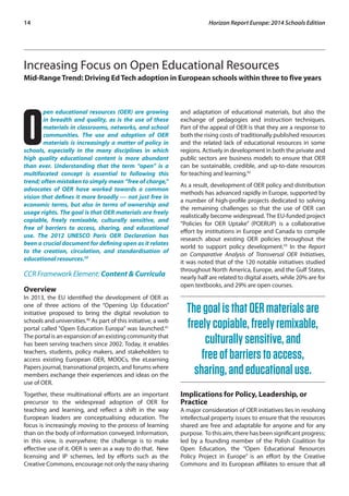 14 Horizon Report Europe: 2014 Schools Edition 
Increasing Focus on Open Educational Resources 
Mid-Range Trend: Driving Ed Tech adoption in European schools within three to five years 
Open educational resources (OER) are growing 
in breadth and quality, as is the use of these 
materials in classrooms, networks, and school 
communities. The use and adoption of OER 
materials is increasingly a matter of policy in 
schools, especially in the many disciplines in which 
high quality educational content is more abundant 
than ever. Understanding that the term “open” is a 
multifaceted concept is essential to following this 
trend; often mistaken to simply mean “free of charge,” 
advocates of OER have worked towards a common 
vision that defines it more broadly — not just free in 
economic terms, but also in terms of ownership and 
usage rights. The goal is that OER materials are freely 
copiable, freely remixable, culturally sensitive, and 
free of barriers to access, sharing, and educational 
use. The 2012 UNESCO Paris OER Declaration has 
been a crucial document for defining open as it relates 
to the creation, circulation, and standardisation of 
educational resources.39 
CCR Framework Element: Content & Curricula 
Overview 
In 2013, the EU identified the development of OER as 
one of three actions of the “Opening Up Education” 
initiative proposed to bring the digital revolution to 
schools and universities.40 As part of this initiative, a web 
portal called “Open Education Europa” was launched.41 
The portal is an expansion of an existing community that 
has been serving teachers since 2002. Today, it enables 
teachers, students, policy makers, and stakeholders to 
access existing European OER, MOOCs, the eLearning 
Papers journal, transnational projects, and forums where 
members exchange their experiences and ideas on the 
use of OER. 
Together, these multinational efforts are an important 
precursor to the widespread adoption of OER for 
teaching and learning, and reflect a shift in the way 
European leaders are conceptualising education. The 
focus is increasingly moving to the process of learning 
than on the body of information conveyed. Information, 
in this view, is everywhere; the challenge is to make 
effective use of it. OER is seen as a way to do that. New 
licensing and IP schemes, led by efforts such as the 
Creative Commons, encourage not only the easy sharing 
and adaptation of educational materials, but also the 
exchange of pedagogies and instruction techniques. 
Part of the appeal of OER is that they are a response to 
both the rising costs of traditionally published resources 
and the related lack of educational resources in some 
regions. Actively in development in both the private and 
public sectors are business models to ensure that OER 
can be sustainable, credible, and up-to-date resources 
for teaching and learning.42 
As a result, development of OER policy and distribution 
methods has advanced rapidly in Europe, supported by 
a number of high-profile projects dedicated to solving 
the remaining challenges so that the use of OER can 
realistically become widespread. The EU-funded project 
“Policies for OER Uptake” (POERUP) is a collaborative 
effort by institutions in Europe and Canada to compile 
research about existing OER policies throughout the 
world to support policy development.43 In the Report 
on Comparative Analysis of Transversal OER Initiatives, 
it was noted that of the 120 notable initiatives studied 
throughout North America, Europe, and the Gulf States, 
nearly half are related to digital assets, while 20% are for 
open textbooks, and 29% are open courses. 
The goal is that OER materials are 
freely copiable, freely remixable, 
culturally sensitive, and 
free of barriers to access, 
sharing, and educational use. 
Implications for Policy, Leadership, or 
Practice 
A major consideration of OER initiatives lies in resolving 
intellectual property issues to ensure that the resources 
shared are free and adaptable for anyone and for any 
purpose. To this aim, there has been significant progress; 
led by a founding member of the Polish Coalition for 
Open Education, the “Open Educational Resources 
Policy Project in Europe” is an effort by the Creative 
Commons and its European affiliates to ensure that all 
 