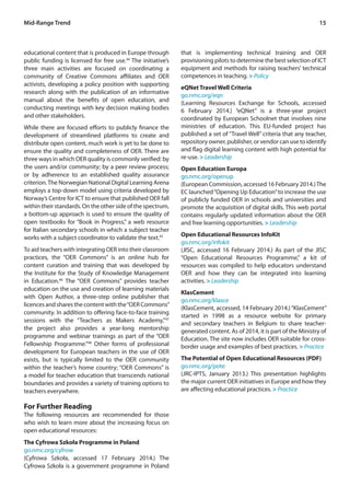 15 
educational content that is produced in Europe through 
public funding is licensed for free use.44 The initiative’s 
three main activities are focused on coordinating a 
community of Creative Commons affiliates and OER 
activists, developing a policy position with supporting 
research along with the publication of an informative 
manual about the benefits of open education, and 
conducting meetings with key decision making bodies 
and other stakeholders. 
While there are focused efforts to publicly finance the 
development of streamlined platforms to create and 
distribute open content, much work is yet to be done to 
ensure the quality and completeness of OER. There are 
three ways in which OER quality is commonly verified: by 
the users and/or community; by a peer review process; 
or by adherence to an established quality assurance 
criterion. The Norwegian National Digital Learning Arena 
employs a top-down model using criteria developed by 
Norway’s Centre for ICT to ensure that published OER fall 
within their standards. On the other side of the spectrum, 
a bottom-up approach is used to ensure the quality of 
open textbooks for “Book in Progress,” a web resource 
for Italian secondary schools in which a subject teacher 
works with a subject coordinator to validate the text.45 
To aid teachers with integrating OER into their classroom 
practices, the “OER Commons” is an online hub for 
content curation and training that was developed by 
the Institute for the Study of Knowledge Management 
in Education.46 The “OER Commons” provides teacher 
education on the use and creation of learning materials 
with Open Author, a three-step online publisher that 
licences and shares the content with the “OER Commons” 
community. In addition to offering face-to-face training 
sessions with the “Teachers as Makers Academy,”47 
the project also provides a year-long mentorship 
programme and webinar trainings as part of the “OER 
Fellowship Programme.”48 Other forms of professional 
development for European teachers in the use of OER 
exists, but is typically limited to the OER community 
within the teacher’s home country; “OER Commons” is 
a model for teacher education that transcends national 
boundaries and provides a variety of training options to 
teachers everywhere. 
For Further Reading 
The following resources are recommended for those 
who wish to learn more about the increasing focus on 
open educational resources: 
The Cyfrowa Szkoła Programme in Poland 
go.nmc.org/cyfrow 
(Cyfrowa Szkoła, accessed 17 February 2014.) The 
Cyfrowa Szkoła is a government programme in Poland 
that is implementing technical training and OER 
provisioning pilots to determine the best selection of ICT 
equipment and methods for raising teachers’ technical 
competences in teaching. > Policy 
eQNet Travel Well Criteria 
go.nmc.org/eqn 
(Learning Resources Exchange for Schools, accessed 
6 February 2014.) “eQNet” is a three-year project 
coordinated by European Schoolnet that involves nine 
ministries of education. This EU-funded project has 
published a set of “Travel Well” criteria that any teacher, 
repository owner, publisher, or vendor can use to identify 
and flag digital learning content with high potential for 
re-use. > Leadership 
Open Education Europa 
go.nmc.org/openup 
(European Commission, accessed 16 February 2014.) The 
EC launched “Opening Up Education” to increase the use 
of publicly funded OER in schools and universities and 
promote the acquisition of digital skills. This web portal 
contains regularly updated information about the OER 
and free learning opportunities. > Leadership 
Open Educational Resources InfoKit 
go.nmc.org/infokit 
(JISC, accessed 16 February 2014.) As part of the JISC 
“Open Educational Resources Programme,” a kit of 
resources was compiled to help educators understand 
OER and how they can be integrated into learning 
activities. > Leadership 
KlasCement 
go.nmc.org/klasce 
(KlasCement, accessed, 14 February 2014.) “KlasCement” 
started in 1998 as a resource website for primary 
and secondary teachers in Belgium to share teacher-generated 
content. As of 2014, it is part of the Ministry of 
Education. The site now includes OER suitable for cross-border 
usage and examples of best practices. > Practice 
The Potential of Open Educational Resources (PDF) 
go.nmc.org/pote 
(JRC-IPTS, January 2013.) This presentation highlights 
the major current OER initiatives in Europe and how they 
are affecting educational practices. > Practice 
Mid-Range Trend 
 