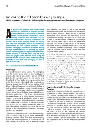 16 Horizon Report Europe: 2014 Schools Edition 
Increasing Use of Hybrid Learning Designs 
Mid-Range Trend: Driving Ed Tech adoption in European schools within three to five years 
As teachers and students alike become more 
familiar with and adept at using the Internet, 
traditional classroom pedagogies increasingly 
include online learning components, hybrid 
learning strategies, and increased focus on 
collaboration within the classroom. Schools that are 
making use of hybrid learning models are finding 
that using both the physical and the virtual learning 
environments to their highest potentials allows 
teachers to engage students in a broader variety 
of ways, and even extend the learning day. Hybrid 
models, when designed and implemented effectively, 
enable students to use the school day for group 
work and project-based activities, while using the 
network to access readings, videos, and other learning 
materials on their own time, leveraging the best of 
both environments. 
CCR Framework Element: Organisation 
Overview 
A renewed interest in online learning has taken place 
over the past few years, fuelled in large part by press 
attention to massive open online courses (MOOCs), 
but also by increased access to the Internet and 
broadband services, and a growing recognition that 
online learning can indeed add value to almost any 
learning environment. Hybrid learning models, which 
blend the best of classroom instruction with the best of 
web-based delivery, place a strong emphasis on using 
school time for peer-to-peer collaboration and teacher-student 
interaction, and placing independent learning 
into online environments.49 The flipped classroom is one 
pedagogical example of hybrid learning that requires 
students to engage with web-based content at home, 
usually video lessons, while class time is repurposed 
as an opportunity for teachers to mentor individuals 
and groups, and for students to problem solve and 
work together with classmates. The distinction is in the 
degree to which the Internet components are woven 
into the curricular design. 
The International Association for K-12 Online Learning’s 
(iNACOL) latest survey of global online and blended 
learning initiatives shows that while online learning 
options are commonly available to students in the EU, 
only a handful of countries, such as Denmark, Finland, 
and Romania, have made it part of their national 
agendas to fund hybrid learning initiatives for primary 
and secondary students.50 While not part of national 
agendas yet, other countries are encouraging schools 
to experiment with hybrid models. In the Steve Jobs 
Schools in the Netherlands, for example, students use 
their personal tablet devices to access educational 
resources both inside and outside of school. A host of 
innovative resources have been developed to facilitate 
this blended experience including a virtual campus 
called “sCoolSpace,” which allows children and their 
teachers to meet offsite.51 
In a recent Talking Futures interview, online learning 
experts and authors Gavin Dudeney and Nicky Hockly 
described their vision of European education in 2050 as 
one where hybrid and flipped learning models would 
become more common as collaboration replaces lecture 
as the cornerstone of learning, both in the virtual and 
physical realm. They emphasised the need for policy-makers 
and educators to work together in addressing the 
changing role of teachers and the impact of ubiquitous 
technology in the classroom. While both agree that 
physical learning environments are necessary for 
socialisation and will likely still exist in 2050, they believe 
hybrid learning models will become the mainstream for 
secondary education as digital communication tools 
become more sophisticated.52 
Implications for Policy, Leadership, or 
Practice 
Ministries of education across Europe are examining the 
implications of hybrid learning for policy and practice. 
The “Creative Classrooms Lab” project, for example, is 
designing policies and developing capacity in support of 
hybrid-based teaching and learning for nine ministries 
of education, and plans to implement their ideas in 45 
classrooms. The Policymaker Scenario: Flipped Classroom 
envisions a classroom where teachers are expected 
to guide students to resources, lead discussions, and 
coordinate activities, while students are responsible 
for using ICT tools to seek, organise, and prepare 
information they can share with their peers during class. 
After compiling observations from the pilot and making 
plans for further capacity development, the project 
will begin its second round of school pilots in October 
2014.53 
 