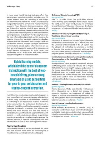 Mid-Range Trend 17 
In many ways, hybrid learning strategies reflect how 
learning takes place in the modern workplace, and EU-funded 
research teams are conceiving of new designs 
for classrooms that reflect this reality. An initiative by 
European Schoolnet has formalised its visions for learning 
spaces in Future Classroom Lab Learning Zones, which 
are designed to optimise physical space, leverage ICT 
resources, and take into account the transformation of the 
student-teacher role and dynamic as well as the different 
learning strategies of students.54 The “Develop” scheme is 
the most informal layout provided, and it is based on the 
idea that independent learning is expected to take place 
at home, while the classroom is used for project work and 
collaborative activities. The new classroom environment 
is informal and relaxed, a place where learners can use 
their personal devices to access online resources and 
virtual learning environments in study corners and 
comfortable places, while tables and other common 
areas encourage face-to-face collaboration. 
Online and Blended Learning (PDF) 
go.nmc.org/obl 
(iNACOL, October 2013.) This publication explores 
online learning policy examples from schools around 
the world, sharing major trends, issues, and challenges. 
Several Ministries of Education in Europe are developing 
programmes to implement blended learning at scale. 
> Policy 
A Framework for Adopting Blended Learning in 
Traditional School Based Learning 
go.nmc.org/frame 
(Othman et. al., International Journal of Digital Information 
and Wireless Communications, 2013.) Researchers from 
the University of Huddersfield in the UK explain how 
the ubiquity of technology is advancing a method 
of learning that combines e-learning with practical, 
laboratory-based learning to compose a pedagogy that 
prepares learners for today’s workplace. > Leadership 
Semi-Autonomous Blended Learning for Intercultural 
Communication in the Euregio Meuse-Rhine 
go.nmc.org/interc 
(M. Verjans and A. Gelan, European Universities’ Network 
on Multilingualism, accessed 6 February 2014.) Project 
“INTERcCOM” seeks to simplify studying and working in 
the Euregio Meuse-Rhine. E-learning modules are being 
developed based on research results from studying 
young Polish and Turkish natives and their language 
habits to be used in either an independent learning 
setting or a blended semi-autonomous setting. 
> Leadership 
Blended Learning in Theory and Practice: Finland 
go.nmc.org/theo 
(Teemu Leinonen, Media Lab Helsinki, 14 December 
2013.) Elaborating on a digital first strategy, this 
researcher highlights the importance of making all 
aspects of a course accessible from anywhere and from 
any device, so that the classroom can be repurposed as a 
laboratory, studio, or workshop. > Practice 
Hybrid Personal Learning Environments 
go.nmc.org/bilandzic 
(Mark Bilandzic, Kavasmlikon, 20 October 2013.) A 
researcher and developer of user-centred methodologies 
and digital media demonstrates what a personalised, 
hybrid ecosystem of learning is through the perspective 
of designer and architect. > Practice 
Hybrid learning models, 
which blend the best of classroom 
instruction with the best of web-based 
delivery, place a strong 
emphasis on using school time 
for peer-to-peer collaboration and 
teacher-student interaction. 
Hybrid learning is not unique to schools, but appears to 
have more of a social component among adult learners. 
A recent study published at the Eindhoven University 
of Technology in the Netherlands analysed 26 informal 
online communities for professional development to 
find out if hybrid forms of teacher education provided 
more practical benefits to teachers than other models. 
Among the initial findings was that the nature of 
blended learning is different with teachers than it is with 
students — while students are obliged to participate 
more in the virtual space, teachers tend to leverage the 
blended platform to establish offline connections with 
other teachers outside of their learning communities.55 
For Further Reading 
The following resources are recommended for those 
who wish to learn more about the increasing use of 
hybrid learning and related instructional designs: 
 