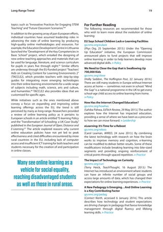 19 
topics such as “Innovative Practices for Engaging STEM 
Teaching” and “Future Classroom Scenarios.”64 
In addition to the growing array of pan-European efforts, 
individual countries have assumed leadership roles in 
advancing the state of online learning by producing 
high-quality online methodologies and resources. For 
example, the Education Development Centre in Lithuania 
launched the “Development of the Key Competencies in 
Basic School” project, which entailed the designing of 
new online teaching approaches and materials that can 
be used for language, literature, and science curriculum 
for pupils in years five through eight.65 Similar efforts 
are underway through the EU-funded project “Teachers’ 
Aids on Creating Content for Learning Environments 2” 
(TACCLE2), which provides teachers with step-by-step 
guides for integrating more emerging technologies 
into their online learning environments for a wide range 
of subjects including math, science, arts and culture, 
and humanities.66 TACCLE2 also provides ideas that are 
customised for specific ages. 
While initiatives such as the ones mentioned above 
convey a focus on expanding and improving online 
learning offerings across the EU, the trend is still 
perceived by many as long-range. Researchers provided 
a review of online learning policy as it pertains to 
European schools in an article entitled “E-learning Policy 
and the ‘Transformation’ of Schooling: a UK Case Study,” 
published in the European Journal of Open, Distance and 
E-Learning.67 The article explored reasons why current 
online education policies have not yet led to peak 
effectiveness and cited difficulties encountered by more 
rural countries in the EU, including lack of computer 
access and insufficient ICT training for both teachers and 
students necessary for the creation of and participation 
in online classes. 
For Further Reading 
The following resources are recommended for those 
who wish to learn more about the evolution of online 
learning: 
EU Says School Children Lack e-Learning Facilities 
go.nmc.org/eulack 
(Phys Org, 25 September 2013.) Under the “Opening 
Up Education” initiative, the European Commission 
announced plans to fund projects that will improve 
online learning in order to help learners develop more 
advanced digital skills. > Policy 
We Need to Close the Gap that is Swallowing Up 
700,000 Kids 
go.nmc.org/close 
(Holly Seddon, The Huffington Post, 22 January 2014.) 
There are still many students in Europe without Internet 
access at home — sometimes not even in school. “Mind 
the Gap” is a national programme in the UK to get every 
school-age child access to online learning from home. 
> Policy 
How Has the Internet Changed Education? 
go.nmc.org/howhas 
(Sahiba Pahwa, EdTech Review, 29 May 2013.) The author 
explores how the Internet has impacted education, 
providing a sense of where we have been as a precursor 
to how we can move forward. > Leadership 
eLearning: It’s Time for a Reboot 
go.nmc.org/reboo 
(Carol Leaman, WIRED, 24 June 2013.) By combining 
the latest technology with research on how the brain 
works to improve memory and cognition, e-learning 
can be modified to deliver better results. Some of these 
modifications include breaking learning into bite-sized 
segments and providing ongoing reinforcement of 
critical points through spaced repetition. > Practice 
The Impact of Technology on Curiosity 
go.nmc.org/curi 
(Terry Heick, TeachThought, 16 August 2013.) The 
Internet has introduced an environment where students 
can have an infinite number of social groups and 
access large amounts of data, which has changed their 
expectations for online learning experiences. > Practice 
A New Pedagogy is Emerging…And Online Learning 
is a Key Contributing Factor 
go.nmc.org/pedag 
(Contact North, accessed 6 January 2014.) This article 
describes how technology and student expectations 
are driving changes in pedagogy that favour knowledge 
management through digital fluency and lifelong 
learning skills. > Practice 
Long-Range Trend 
Many see online learning as a 
vehicle for social equality, 
reaching disadvantaged students 
as well as those in rural areas. 
 