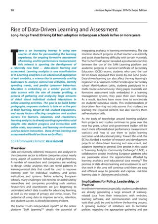 20 Horizon Report Europe: 2014 Schools Edition 
Rise of Data-Driven Learning and Assessment 
Long-Range Trend: Driving Ed Tech adoption in European schools in five or more years 
There is an increasing interest in using new 
sources of data for personalising the learning 
experience, for ongoing formative assessment 
of learning, and for performance measurement; 
this interest is spurring the development of 
a relatively new field — data-driven learning and 
assessment. Learning analytics is one manifestation 
of it. Learning analytics is an educational application 
of web analytics, a science that is commonly used by 
businesses to analyse commercial activities, identify 
spending trends, and predict consumer behaviour. 
Education is embarking on a similar pursuit into 
data science with the aim of learner profiling, a 
process of gathering and analysing large amounts 
of detail about individual student interactions in 
online learning activities. The goal is to build better 
pedagogies, empower students to take an active part 
in their learning, target at-risk student populations, 
and assess factors affecting completion and student 
success. For learners, educators, and researchers, 
learning analytics is already starting to provide crucial 
insights into student progress and interaction with 
online texts, courseware, and learning environments 
used to deliver instruction. Data-driven learning and 
assessment will build on those early efforts. 
CCR Framework Element: Assessment 
Overview 
Data are routinely collected, measured, and analysed in 
the consumer sector to inform companies about nearly 
every aspect of customer behaviour and preferences. 
A number of researchers and companies are working 
to design similar analytics that can reveal patterns in 
learning-related data that could be used to improve 
learning both for individual students, and across 
institutions and systems. Before entering European 
schools, many challenges will need to be addressed by 
researchers and companies providing such services. 
Researchers and practitioners are just beginning to 
understand which data is useful for advancing learning, 
as well as the scope of privacy and ethics issues. The 
potential of using data to improve services, retention, 
and student success is already becoming evident. 
The Fischer Trust’s independent report68 on the online 
platform “SAM Learning”69 details the potential of 
integrating analytics in learning environments. The site 
monitors student progress so that teachers can identify 
and assist those having difficulty with certain materials. 
The Fischer Trust’s report revealed a positive relationship 
between the use of the SAM Learning platform and 
academic progress in General Certificate of Secondary 
Education (GCSE) exams; students who used the tool 
for ten hours improved their scores by one GCSE grade. 
Data-driven learning can also affect the way learning is 
organised in a classroom. In the Finnish upper secondary 
school Martinlaakson Lukio, students participate in a 
math course autonomously. Using paper materials and 
formative assessment tools embedded in a learning 
management system, they pace their own learning. 
As a result, teachers have more time to concentrate 
on students’ individual needs. This implementation of 
data-driven learning not only assures that students are 
learning the required content, but also teaches them 
self-evaluation skills. 
As the body of knowledge around learning analytics 
from projects and studies continues to grow over the 
next few years, school and government leaders will be 
much more informed about performance measurement 
statistics and how to use them to guide learning 
outcomes and educational policy. Toward this end, the 
EC has funded a number of research and development 
projects on data-driven learning and assessment, and 
adaptive learning in general. One project in this space 
is “Learning Analytics Community Exchange” (LACE), a 
collaborative project involving European partners who 
are passionate about the opportunities afforded by 
learning analytics and educational data mining.70 The 
promise of data-driven learning and assessment is such 
that work in this area will continue until there are easy 
and efficient ways to generate and capture real-time 
learning data in classrooms and schools. 
Implications for Policy, Leadership, or 
Practice 
In online environments especially, students and teachers 
are already generating a large amount of learning-related 
data from their interactions with websites, 
learning software, and communication and sharing 
tools that could be used to inform the learning process. 
A growing number of initiatives aim to formalise 
policies regarding the appropriate gathering and use 
 