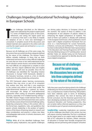 22 Horizon Report Europe: 2014 Schools Edition 
Challenges Impeding Educational Technology Adoption 
in European Schools 
The six challenges described on the following 
pages were selected by the project’s expert panel 
in a series of Delphi-based cycles of discussion, 
refinement, and voting; the expert panel was 
in consensus that each is very likely to impede 
the adoption of one or more new technologies if 
unresolved. A complete record of the discussions and 
related materials were captured in the online work site 
used by the expert panel and archived at europe.wiki. 
nmc.org/Challenges. 
Because not all challenges are of the same scope, the 
discussions here are sorted into three categories defined 
by the nature of the challenge. The Horizon Project 
defines solvable challenges as those that we both 
understand and know how to solve; difficult challenges 
are ones that are more or less well-understood but for 
which solutions remain elusive; and wicked challenges, 
the most difficult, are categorised as complex to even 
define, and thus require additional data and insights 
before solutions will even be possible. Once the list 
of challenges was identified, the “Upscaling Creative 
Classrooms in Europe” (CCR) framework, detailed in 
the Executive Summary, served as a lens to identify 
implications for policy, leadership, and practice. 
The CCR Framework places learning environments, 
wherever they may occur, as part of an ecosystem 
that evolves over time, and that is very responsive 
to the context and culture in which they reside. The 
eight-dimensional framework is systemic by nature, 
and encourages the design of multi-dimensional 
approaches when scaling up innovative pedagogical 
practices, especially in ICT-enabled learning settings.77 
The NMC Horizon Project model derived three meta-dimensions 
from the CCR framework that were used to 
focus the discussions of each trend and challenge: policy, 
leadership, and practice. Policy, in this context, refers to 
the formal laws, regulations, rules, and guidelines that 
govern schools; leadership is the product of experts’ 
visions of the future of learning, based on research and 
deep consideration; and practice is where new ideas 
and pedagogies take action, in schools, classrooms, and 
related settings. 
Policy. While all of the identified challenges have 
important policy implications, two specific challenges 
are driving policy decisions in European schools at 
the moment. The easiest of these to address is the 
development of and adoption of policies related to 
enhancing the digital competence of students. The 
work to frame such policies is already well underway 
in the European Commission, which published a recent 
report with a digital competence framework that can 
serve as a meta-framework for current frameworks, 
initiatives, curricula and certifications.78 The framework 
has been endorsed by EU Member State representatives 
in the Education and Training Programme (of ET 2020) 
Thematic Working Group on ICT and Education. Several 
Member States are already trying out the framework 
as a comprehensive approach to identify, describe and 
assess digital competence. 
Because not all challenges 
are of the same scope, 
the discussions here are sorted 
into three categories defined 
by the nature of the challenge. 
Still a few years away from being solved is the challenge 
of blending non-formal and formal learning approaches 
into a comprehensive model of learning. Policymakers 
have been relatively quiet in terms of developing 
guidelines that connect this kind of learning with 
formal curriculum, but the Slovenian government has 
been developing standards and criteria. As part of their 
Vocational Education and Training programme, they 
aim to better define informal experiences so they may 
be included as part of special vocational pathways.79 
Leadership. Leadership implications are common 
to all the challenges described in this section, but two 
will require visionary leadership. The first is considered 
by the expert panel as an urgent need to address the 
lack of ICT education for teachers. Fifteen ministries 
of education in Europe have formally recognised this 
challenge and are partnering with European Schoolnet 
 