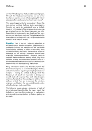 23 
Challenges 
on their “iTEC: Designing the Future Classroom” project. 
Through this initiative, more in-service and pre-service 
teachers are learning how to effectively apply ICT in their 
classrooms from pedagogical and technical trainers.80 
The second opportunity for extraordinary leadership 
was deemed a wicked challenge by the expert panel. 
Schools are trying to understand how to include 
students in the design of learning experiences, even as 
personalised learning, the flipped classroom, and other 
forward-thinking approaches are already shifting more 
control over learning to students. The inability to define 
this challenge combined with a lack of clear strategies to 
solve it is what makes it wicked. 
Practice. Each of the six challenges identified by 
the expert panel presents numerous impediments for 
advancing teaching and learning, and two are viewed 
as particularly daunting to solve. Incorporating more 
authentic learning in curricula is classified as a difficult 
challenge, but it is already a priority for many schools 
in Europe, including the Marina Laroverket School in 
Sweden. In their immersive learning model, they invite 
students to study aboard a sailboat over the course of a 
month and immerse themselves in practical applications 
of astronomy and marine biology in the field.81 
Many educational leaders and theoreticians feel that 
the research required to understand complex thinking 
and communication is just beginning to produce new 
insights — making it a wicked challenge. Until that 
happens, it will be all but impossible to deploy new 
models that will integrate these skills into classroom 
activities. Nonetheless, the expert panel felt that these 
skills are critical if we are to develop the scientists, 
engineers, and leaders that are needed to address the 
global challenges students will face. 
The following pages provide a discussion of each of 
the challenges highlighted by the expert panel that 
includes an overview of the challenge, its implications, 
and curated recommendations for further reading on 
the topic. 
 
