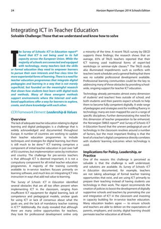24 Horizon Report Europe: 2014 Schools Edition 
Integrating ICT in Teacher Education 
Solvable Challenge: Those that we understand and know how to solve 
The Survey of Schools: ICT in Education report82 
found that ICT is not being used to its full 
capacity across the European Union. While the 
majority of schools are connected and equipped 
with technology, many teachers lack the skills 
or formal education they need to empower learners 
to pursue their own interests and free class time for 
more experiential forms of learning. There is a need for 
teacher education programmes that integrate digital 
pedagogies and learning in a way that is not merely 
superficial, but founded on the meaningful research 
that shows how students best learn with digital tools 
and methods. Many of these emergent methods 
support environments where the Internet and web-based 
applications offer a way for learners to explore, 
create, and share knowledge with each other. 
CCR Framework Element: Leadership & Values 
Overview 
The lack of adequate teacher education relating to digital 
learning and digital pedagogies is a challenge that is 
widely acknowledged and documented throughout 
Europe. A number of countries are working to update 
their teacher education programmes to include 
techniques and strategies for digital learning, but there 
is still much to be done.83 ICT training comprises a 
component of initial teacher education in just over half 
of EU countries, but implementation varies by institution 
and country. The challenge for pre-service teachers 
is that although ICT is deemed important, it is not a 
compulsory component for all initial teacher education 
programmes. A majority of the training currently 
available to in-service teachers focuses primarily on 
learning software, and much less on integrating ICT into 
instruction in ways that add real value to learning. 
The Survey of Schools: ICT in Education identified 
several obstacles that are all too often present when 
implementing ICT in the classroom, ranging from 
insufficient ICT equipment for digital learning, lack of 
competence and pedagogical models, unclear goals 
for using ICT or lack of consensus about what the 
goals are, and the lack of mandatory teacher training 
in ICT.84 Additionally, the study revealed that although 
there are many online opportunities for teachers, 
they look for professional development online only 
a minority of the time. A recent TALIS survey by OECD 
supports these findings; the research shows that on 
average, 65% of TALIS teachers reported that their 
ICT training used traditional forms of expert-led 
workshops or seminar-style classes.85 The TALIS study 
also illuminated impediments such as conflicts with 
teachers’ work schedules and a general feeling that there 
was no suitable professional development available. 
Professional learning communities could be the key to 
addressing many of these obstacles by providing school-wide, 
ongoing support for teacher ICT education. 
Technology already permeates almost every dimension 
of students’ and teachers’ lives outside of school, and 
both students and their parents expect schools to help 
them to become fully competent digitally. A wide range 
of pedagogies and strategies exist for instilling fluency in 
technology; many are even mapped for use in a range of 
specific disciplines. Further demonstrating the need for 
this dimension of teacher preparation to be enhanced, 
the Norwegian SMILE report86 and Survey of Schools: ICT 
in Education found that the uneven pedagogical use of 
technology in the classroom revolves around a number 
of factors, but the most important finding is that the 
level of a teacher’s digital competence directly correlates 
with students’ learning outcomes when technology is 
used. 
Implications for Policy, Leadership, or 
Practice 
One of the reasons this challenge is perceived as 
solvable is that the challenge is well understood, 
and solutions are available. As Survey of Schools: ICT 
in Education documented, for example, teachers 
are not taking advantage of formal teacher training 
opportunities that exist, and are using ICT primarily to 
prepare their teaching instead of having students use 
technology in their work. The report recommends the 
creation of policies to boost the development of digitally 
supportive schools and teachers by promoting the use 
and integration of ICT in the classroom and investing 
in capacity building for in-service teacher education. 
Many education leaders agree — to ensure schools 
and teachers are able to deliver on the expectations of 
parents, employers, and society, digital learning should 
permeate teacher education at all levels. 
 