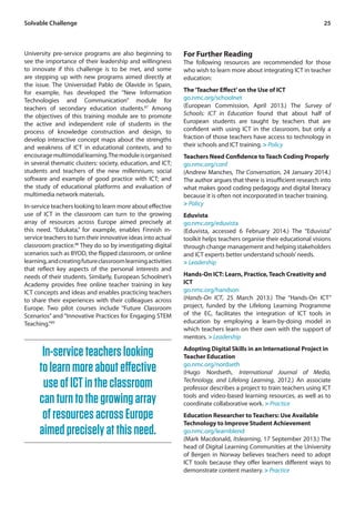 25 
University pre-service programs are also beginning to 
see the importance of their leadership and willingness 
to innovate if this challenge is to be met, and some 
are stepping up with new programs aimed directly at 
the issue. The Universidad Pablo de Olavide in Spain, 
for example, has developed the “New Information 
Technologies and Communication” module for 
teachers of secondary education students.87 Among 
the objectives of this training module are to promote 
the active and independent role of students in the 
process of knowledge construction and design, to 
develop interactive concept maps about the strengths 
and weakness of ICT in educational contexts, and to 
encourage multimodal learning. The module is organised 
in several thematic clusters: society, education, and ICT; 
students and teachers of the new millennium; social 
software and example of good practice with ICT; and 
the study of educational platforms and evaluation of 
multimedia network materials. 
In-service teachers looking to learn more about effective 
use of ICT in the classroom can turn to the growing 
array of resources across Europe aimed precisely at 
this need. “Edukata,” for example, enables Finnish in-service 
teachers to turn their innovative ideas into actual 
classroom practice.88 They do so by investigating digital 
scenarios such as BYOD, the flipped classroom, or online 
learning, and creating future classroom learning activities 
that reflect key aspects of the personal interests and 
needs of their students. Similarly, European Schoolnet’s 
Academy provides free online teacher training in key 
ICT concepts and ideas and enables practicing teachers 
to share their experiences with their colleagues across 
Europe. Two pilot courses include “Future Classroom 
Scenarios” and “Innovative Practices for Engaging STEM 
Teaching.”89 
For Further Reading 
The following resources are recommended for those 
who wish to learn more about integrating ICT in teacher 
education: 
The ‘Teacher Effect’ on the Use of ICT 
go.nmc.org/schoolnet 
(European Commission, April 2013.) The Survey of 
Schools: ICT in Education found that about half of 
European students are taught by teachers that are 
confident with using ICT in the classroom, but only a 
fraction of those teachers have access to technology in 
their schools and ICT training. > Policy 
Teachers Need Confidence to Teach Coding Properly 
go.nmc.org/conf 
(Andrew Manches, The Conversation, 24 January 2014.) 
The author argues that there is insufficient research into 
what makes good coding pedagogy and digital literacy 
because it is often not incorporated in teacher training. 
> Policy 
Eduvista 
go.nmc.org/eduvista 
(Eduvista, accessed 6 February 2014.) The “Eduvista” 
toolkit helps teachers organise their educational visions 
through change management and helping stakeholders 
and ICT experts better understand schools’ needs. 
> Leadership 
Hands-On ICT: Learn, Practice, Teach Creativity and 
ICT 
go.nmc.org/handson 
(Hands-On ICT, 25 March 2013.) The “Hands-On ICT” 
project, funded by the Lifelong Learning Programme 
of the EC, facilitates the integration of ICT tools in 
education by employing a learn-by-doing model in 
which teachers learn on their own with the support of 
mentors. > Leadership 
Adopting Digital Skills in an International Project in 
Teacher Education 
go.nmc.org/nordseth 
(Hugo Nordseth, International Journal of Media, 
Technology, and Lifelong Learning, 2012.) An associate 
professor describes a project to train teachers using ICT 
tools and video-based learning resources, as well as to 
coordinate collaborative work. > Practice 
Education Researcher to Teachers: Use Available 
Technology to Improve Student Achievement 
go.nmc.org/learnblend 
(Mark Macdonald, Itslearning, 17 September 2013.) The 
head of Digital Learning Communities at the University 
of Bergen in Norway believes teachers need to adopt 
ICT tools because they offer learners different ways to 
demonstrate content mastery. > Practice 
Solvable Challenge 
In-service teachers looking 
to learn more about effective 
use of ICT in the classroom 
can turn to the growing array 
of resources across Europe 
aimed precisely at this need. 
 