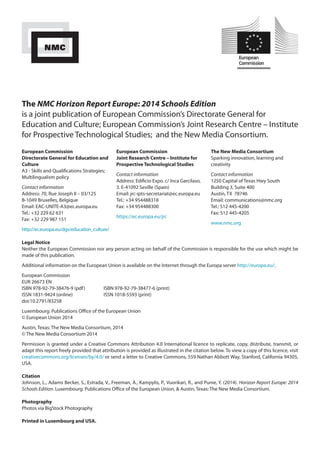 The NMC Horizon Report Europe: 2014 Schools Edition 
is a joint publication of European Commission’s Directorate General for 
Education and Culture; European Commission’s Joint Research Centre – Institute 
for Prospective Technological Studies; and the New Media Consortium. 
European Commission 
Directorate General for Education and 
Culture 
A3 - Skills and Qualifications Strategies; 
Multilingualism policy 
Contact information 
Address: 70, Rue Joseph II – 03/125 
B-1049 Bruxelles, Belgique 
Email: EAC-UNITE-A3@ec.europa.eu 
Tel.: +32 229 62 631 
Fax: +32 229 987 151 
http://ec.europa.eu/dgs/education_culture/ 
Legal Notice 
Neither the European Commission nor any person acting on behalf of the Commission is responsible for the use which might be 
made of this publication. 
Additional information on the European Union is available on the Internet through the Europa server http://europa.eu/. 
European Commission 
EUR 26673 EN 
ISBN 978-92-79-38476-9 (pdf) ISBN 978-92-79-38477-6 (print) 
ISSN 1831-9424 (online) ISSN 1018-5593 (print) 
doi:10.2791/83258 
Luxembourg: Publications Office of the European Union 
© European Union 2014 
Austin, Texas: The New Media Consortium, 2014 
© The New Media Consortium 2014 
Permission is granted under a Creative Commons Attribution 4.0 International licence to replicate, copy, distribute, transmit, or 
adapt this report freely provided that attribution is provided as illustrated in the citation below. To view a copy of this licence, visit 
creativecommons.org/licenses/by/4.0/ or send a letter to Creative Commons, 559 Nathan Abbott Way, Stanford, California 94305, 
USA. 
Citation 
Johnson, L., Adams Becker, S., Estrada, V., Freeman, A., Kampylis, P., Vuorikari, R., and Punie, Y. (2014). Horizon Report Europe: 2014 
Schools Edition. Luxembourg: Publications Office of the European Union, & Austin, Texas: The New Media Consortium. 
Photography 
Photos via BigStock Photography 
Printed in Luxembourg and USA. 
European Commission 
Joint Research Centre – Institute for 
Prospective Technological Studies 
Contact information 
Address: Edificio Expo. c/ Inca Garcilaso, 
3. E-41092 Seville (Spain) 
Email: jrc-ipts-secretariat@ec.europa.eu 
Tel.: +34 954488318 
Fax: +34 954488300 
https://ec.europa.eu/jrc 
The New Media Consortium 
Sparking innovation, learning and 
creativity 
Contact information 
1250 Capital of Texas Hwy South 
Building 3, Suite 400 
Austin, TX 78746 
Email: communications@nmc.org 
Tel.: 512 445-4200 
Fax: 512 445-4205 
www.nmc.org 
 