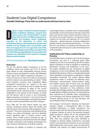 26 Horizon Report Europe: 2014 Schools Edition 
Students’ Low Digital Competence 
Solvable Challenge: Those that we understand and know how to solve 
Despite a range of national and pan-European 
digital competence initiatives, research from 
sources such as the “EU Kids Online”90 project 
shows that the levels of digital competence in 
children and teenagers remain inadequate, 
especially on the dimensions of critical and 
participatory literacy, where students do not just read 
content, but also engage with it and actively create 
their own responses to it. In an age when news often 
spreads virally through social media, most experts feel 
it is critical that young people learn how to analyse and 
evaluate the authenticity of the myriad of messages 
they encounter everyday. 
CCR Framework Element: Teaching Practices 
Overview 
The EU has defined digital competence to be the 
confident, critical, and creative use of ICT to achieve 
goals related to work, employability, learning, leisure, 
inclusion and/or participation in society. All EU Member 
States agree that digital competence education is a 
means for learners to hone their skills for productivity 
and the creation and understanding of media.91 While 
many European countries have established digital 
competence programmes for students in the past 
decade, there is a continuing need to update learning 
outcomes and objectives to adapt to the current 
technological terrain. Education policy is continuously 
challenged to stay abreast of the evolution of media 
and the devices used to access it, and increasingly, 
digital competence of students is not just the focus of 
educators, but also policymakers and regulatory bodies, 
as well as media-oriented NGOs and citizen initiatives. 
Since 2006, the “EU Kids Online” project has been 
actively monitoring research about the benefits and 
risks that youth may encounter while engaging in online 
activities.92 They have charted the understanding of how 
children use online technologies and have identified 
several significant gaps in research around online 
activity. These include uneven coverage by age, an 
overwhelming focus on the fixed Internet (to the neglect 
of mobile, convergent, and emerging technologies), the 
roles of parents and teachers, and safety mediation. 
Improving the abilities of students to interpret and 
create digital media is a problem that is understandable 
and solvable; much is known about the topic, both at the 
policy and practice levels. Teacher education will be at 
the centre of successful solutions. To prepare European 
students for the skills and capacities for 21st century 
citizenship — global awareness, creativity, collaborative 
problem-solving, and self-directed learning — it is clear 
that the core practice of teaching and learning must 
include the tools and resources used commonly by most 
of the population. 
Implications for Policy, Leadership, or 
Practice 
The DIGCOMP project, released in 2013 by the European 
Commission, was part of a multi-year policy effort 
initiated by DG EAC and executed by JRC-IPTS to define 
digital competence in order to establish an umbrella for 
frameworks, curricula, and certifications in this area.93 
The project identified the key components of digital 
competence in terms of knowledge, skills, and attitudes; 
developed descriptors to inform a conceptual framework 
and/or guidelines; and proposed a roadmap for a digital 
competence framework. The authors defined digital 
competence needs as including the following areas: 
information, communication, content-creation, safety, 
and problem solving. Each of these areas was placed 
in a matrix and included a general description of the 
competence; descriptors on three proficiency levels; 
examples of knowledge, attitudes, and skills; and examples 
of applicability for different purposes. The framework has 
been endorsed by EU Member States representatives 
in the Education and Training Programme (of ET 2020) 
Thematic Working Group on ICT and Education and 
several Member States are already using it. 
The European Commission’s “Opening Up Education” 
initiative includes a comprehensive effort to solve 
identified deficiencies in digital competence and 
provide schools with the framework and tools necessary 
to prepare students for jobs in the growing European 
digital economy.94 Indeed, the EC has projected that 
by 2020, 90% of European jobs will require digital 
skills. Three key initiatives have been identified as 
strategies to improve digital competence: encourage 
teachers and educational institutions to test innovative 
digital approaches; ensure open access to educational 
materials; and improve the digital infrastructures of 
 