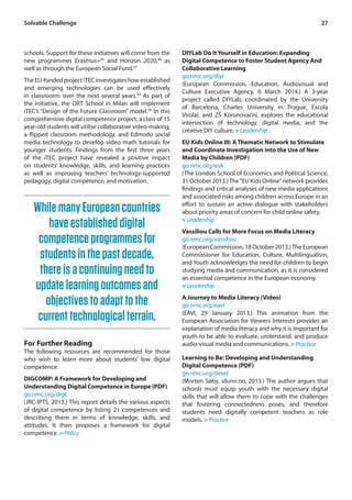 Solvable Challenge 27 
schools. Support for these initiatives will come from the 
new programmes Erasmus+95 and Horizon 2020,96 as 
well as through the European Social Fund.97 
The EU-funded project iTEC investigates how established 
and emerging technologies can be used effectively 
in classrooms over the next several years.98 As part of 
the initiative, the ORT School in Milan will implement 
iTEC’s “Design of the Future Classroom” model.99 In this 
comprehensive digital competence project, a class of 15 
year-old students will utilise collaborative video-making, 
a flipped classroom methodology, and Edmodo social 
media technology to develop video math tutorials for 
younger students. Findings from the first three years 
of the iTEC project have revealed a positive impact 
on students’ knowledge, skills, and learning practices 
as well as improving teachers’ technology-supported 
pedagogy, digital competence, and motivation. 
DIYLab Do It Yourself in Education: Expanding 
Digital Competence to Foster Student Agency And 
Collaborative Learning 
go.nmc.org/diyl 
(European Commission, Education, Audiovisual and 
Culture Executive Agency, 6 March 2014.) A 3-year 
project called DIYLab, coordinated by the University 
of Barcelona, Charles University in Prague, Escola 
Virolai, and ZŠ Korunovační, explores the educational 
intersection of technology, digital media, and the 
creative DIY culture. > Leadership 
EU Kids Online III: A Thematic Network to Stimulate 
and Coordinate Investigation into the Use of New 
Media by Children (PDF) 
go.nmc.org/euk 
(The London School of Economics and Political Science, 
31 October 2013.) The “EU Kids Online” network provides 
findings and critical analyses of new media applications 
and associated risks among children across Europe in an 
effort to sustain an active dialogue with stakeholders 
about priority areas of concern for child online safety. 
> Leadership 
Vassiliou Calls for More Focus on Media Literacy 
go.nmc.org/vassiliou 
(European Commission, 18 October 2013.) The European 
Commissioner for Education, Culture, Multilingualism, 
and Youth acknowledges the need for children to begin 
studying media and communication, as it is considered 
an essential competence in the European economy. 
> Leadership 
A Journey to Media Literacy (Video) 
go.nmc.org/eavi 
(EAVI, 29 January 2013.) This animation from the 
European Association for Viewers Interests provides an 
explanation of media literacy and why it is important for 
youth to be able to evaluate, understand, and produce 
audio-visual media and communications. > Practice 
Learning to Be: Developing and Understanding 
Digital Competence (PDF) 
go.nmc.org/devel 
(Morten Søby, idunn.no, 2013.) The author argues that 
schools must equip youth with the necessary digital 
skills that will allow them to cope with the challenges 
that fostering connectedness poses, and therefore 
students need digitally competent teachers as role 
models. > Practice 
While many European countries 
have established digital 
competence programmes for 
students in the past decade, 
there is a continuing need to 
update learning outcomes and 
objectives to adapt to the 
current technological terrain. 
For Further Reading 
The following resources are recommended for those 
who wish to learn more about students’ low digital 
competence: 
DIGCOMP: A Framework for Developing and 
Understanding Digital Competence in Europe (PDF) 
go.nmc.org/digc 
(JRC-IPTS, 2013.) This report details the various aspects 
of digital competence by listing 21 competences and 
describing them in terms of knowledge, skills, and 
attitudes. It then proposes a framework for digital 
competence. > Policy 
 
