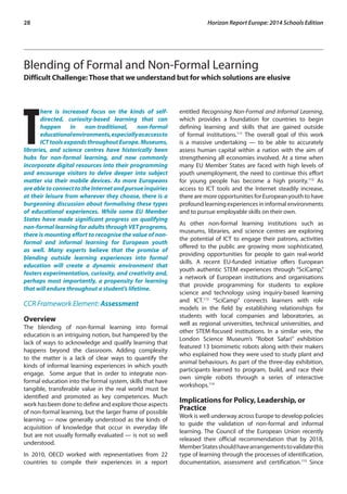 28 Horizon Report Europe: 2014 Schools Edition 
Blending of Formal and Non-Formal Learning 
Difficult Challenge: Those that we understand but for which solutions are elusive 
There is increased focus on the kinds of self-directed, 
curiosity-based learning that can 
happen in non-traditional, non-formal 
educational environments, especially as access to 
ICT tools expands throughout Europe. Museums, 
libraries, and science centres have historically been 
hubs for non-formal learning, and now commonly 
incorporate digital resources into their programming 
and encourage visitors to delve deeper into subject 
matter via their mobile devices. As more Europeans 
are able to connect to the Internet and pursue inquiries 
at their leisure from wherever they choose, there is a 
burgeoning discussion about formalising these types 
of educational experiences. While some EU Member 
States have made significant progress on qualifying 
non-formal learning for adults through VET programs, 
there is mounting effort to recognise the value of non-formal 
and informal learning for European youth 
as well. Many experts believe that the promise of 
blending outside learning experiences into formal 
education will create a dynamic environment that 
fosters experimentation, curiosity, and creativity and, 
perhaps most importantly, a propensity for learning 
that will endure throughout a student’s lifetime. 
CCR Framework Element: Assessment 
Overview 
The blending of non-formal learning into formal 
education is an intriguing notion, but hampered by the 
lack of ways to acknowledge and qualify learning that 
happens beyond the classroom. Adding complexity 
to the matter is a lack of clear ways to quantify the 
kinds of informal learning experiences in which youth 
engage. Some argue that in order to integrate non-formal 
education into the formal system, skills that have 
tangible, transferable value in the real world must be 
identified and promoted as key competences. Much 
work has been done to define and explore those aspects 
of non-formal learning, but the larger frame of possible 
learning — now generally understood as the kinds of 
acquisition of knowledge that occur in everyday life 
but are not usually formally evaluated — is not so well 
understood. 
In 2010, OECD worked with representatives from 22 
countries to compile their experiences in a report 
entitled Recognising Non-Formal and Informal Learning, 
which provides a foundation for countries to begin 
defining learning and skills that are gained outside 
of formal institutions.111 The overall goal of this work 
is a massive undertaking — to be able to accurately 
assess human capital within a nation with the aim of 
strengthening all economies involved. At a time when 
many EU Member States are faced with high levels of 
youth unemployment, the need to continue this effort 
for young people has become a high priority.112 As 
access to ICT tools and the Internet steadily increase, 
there are more opportunities for European youth to have 
profound learning experiences in informal environments 
and to pursue employable skills on their own. 
As other non-formal learning institutions such as 
museums, libraries, and science centres are exploring 
the potential of ICT to engage their patrons, activities 
offered to the public are growing more sophisticated, 
providing opportunities for people to gain real-world 
skills. A recent EU-funded initiative offers European 
youth authentic STEM experiences through “SciCamp,” 
a network of European institutions and organisations 
that provide programming for students to explore 
science and technology using inquiry-based learning 
and ICT.113 “SciCamp” connects learners with role 
models in the field by establishing relationships for 
students with local companies and laboratories, as 
well as regional universities, technical universities, and 
other STEM-focused institutions. In a similar vein, the 
London Science Museum’s “Robot Safari” exhibition 
featured 13 biomimetic robots along with their makers 
who explained how they were used to study plant and 
animal behaviours. As part of the three-day exhibition, 
participants learned to program, build, and race their 
own simple robots through a series of interactive 
workshops.114 
Implications for Policy, Leadership, or 
Practice 
Work is well underway across Europe to develop policies 
to guide the validation of non-formal and informal 
learning. The Council of the European Union recently 
released their official recommendation that by 2018, 
Member States should have arrangements to validate this 
type of learning through the processes of identification, 
documentation, assessment and certification.115 Since 
 