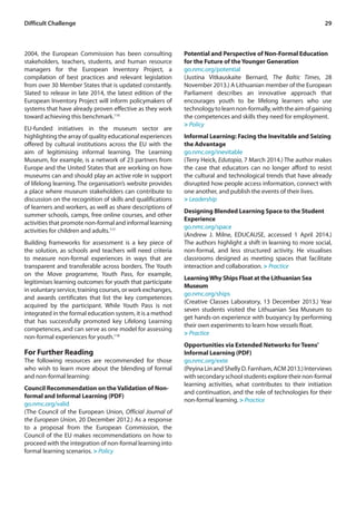 Difficult Challenge 29 
2004, the European Commission has been consulting 
stakeholders, teachers, students, and human resource 
managers for the European Inventory Project, a 
compilation of best practices and relevant legislation 
from over 30 Member States that is updated constantly. 
Slated to release in late 2014, the latest edition of the 
European Inventory Project will inform policymakers of 
systems that have already proven effective as they work 
toward achieving this benchmark.116 
EU-funded initiatives in the museum sector are 
highlighting the array of quality educational experiences 
offered by cultural institutions across the EU with the 
aim of legitimising informal learning. The Learning 
Museum, for example, is a network of 23 partners from 
Europe and the United States that are working on how 
museums can and should play an active role in support 
of lifelong learning. The organisation’s website provides 
a place where museum stakeholders can contribute to 
discussion on the recognition of skills and qualifications 
of learners and workers, as well as share descriptions of 
summer schools, camps, free online courses, and other 
activities that promote non-formal and informal learning 
activities for children and adults.117 
Building frameworks for assessment is a key piece of 
the solution, as schools and teachers will need criteria 
to measure non-formal experiences in ways that are 
transparent and transferable across borders. The Youth 
on the Move programme, Youth Pass, for example, 
legitimises learning outcomes for youth that participate 
in voluntary service, training courses, or work exchanges, 
and awards certificates that list the key competences 
acquired by the participant. While Youth Pass is not 
integrated in the formal education system, it is a method 
that has successfully promoted key Lifelong Learning 
competences, and can serve as one model for assessing 
non-formal experiences for youth.118 
For Further Reading 
The following resources are recommended for those 
who wish to learn more about the blending of formal 
and non-formal learning: 
Council Recommendation on the Validation of Non-formal 
and Informal Learning (PDF) 
go.nmc.org/valid 
(The Council of the European Union, Official Journal of 
the European Union, 20 December 2012.) As a response 
to a proposal from the European Commission, the 
Council of the EU makes recommendations on how to 
proceed with the integration of non-formal learning into 
formal learning scenarios. > Policy 
Potential and Perspective of Non-Formal Education 
for the Future of the Younger Generation 
go.nmc.org/potential 
(Justina Vitkauskaite Bernard, The Baltic Times, 28 
November 2013.) A Lithuanian member of the European 
Parliament describes an innovative approach that 
encourages youth to be lifelong learners who use 
technology to learn non-formally, with the aim of gaining 
the competences and skills they need for employment. 
> Policy 
Informal Learning: Facing the Inevitable and Seizing 
the Advantage 
go.nmc.org/inevitable 
(Terry Heick, Edutopia, 7 March 2014.) The author makes 
the case that educators can no longer afford to resist 
the cultural and technological trends that have already 
disrupted how people access information, connect with 
one another, and publish the events of their lives. 
> Leadership 
Designing Blended Learning Space to the Student 
Experience 
go.nmc.org/space 
(Andrew J. Milne, EDUCAUSE, accessed 1 April 2014.) 
The authors highlight a shift in learning to more social, 
non-formal, and less structured activity. He visualises 
classrooms designed as meeting spaces that facilitate 
interaction and collaboration. > Practice 
Learning Why Ships Float at the Lithuanian Sea 
Museum 
go.nmc.org/ships 
(Creative Classes Laboratory, 13 December 2013.) Year 
seven students visited the Lithuanian Sea Museum to 
get hands-on experience with buoyancy by performing 
their own experiments to learn how vessels float. 
> Practice 
Opportunities via Extended Networks for Teens’ 
Informal Learning (PDF) 
go.nmc.org/exte 
(Peyina Lin and Shelly D. Farnham, ACM 2013.) Interviews 
with secondary school students explore their non-formal 
learning activities, what contributes to their initiation 
and continuation, and the role of technologies for their 
non-formal learning. > Practice 
 
