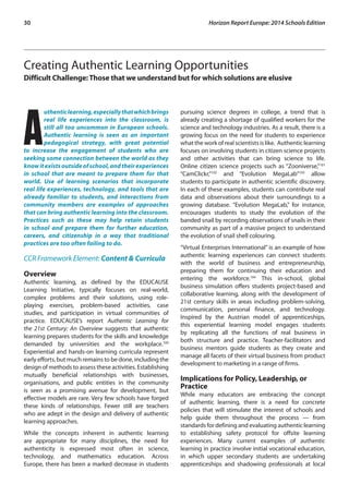 30 Horizon Report Europe: 2014 Schools Edition 
Creating Authentic Learning Opportunities 
Difficult Challenge: Those that we understand but for which solutions are elusive 
Authentic learning, especially that which brings 
real life experiences into the classroom, is 
still all too uncommon in European schools. 
Authentic learning is seen as an important 
pedagogical strategy, with great potential 
to increase the engagement of students who are 
seeking some connection between the world as they 
know it exists outside of school, and their experiences 
in school that are meant to prepare them for that 
world. Use of learning scenarios that incorporate 
real life experiences, technology, and tools that are 
already familiar to students, and interactions from 
community members are examples of approaches 
that can bring authentic learning into the classroom. 
Practices such as these may help retain students 
in school and prepare them for further education, 
careers, and citizenship in a way that traditional 
practices are too often failing to do. 
CCR Framework Element: Content & Curricula 
Overview 
Authentic learning, as defined by the EDUCAUSE 
Learning Initiative, typically focuses on real-world, 
complex problems and their solutions, using role-playing 
exercises, problem-based activities, case 
studies, and participation in virtual communities of 
practice. EDUCAUSE’s report Authentic Learning for 
the 21st Century: An Overview suggests that authentic 
learning prepares students for the skills and knowledge 
demanded by universities and the workplace.100 
Experiential and hands-on learning curricula represent 
early efforts, but much remains to be done, including the 
design of methods to assess these activities. Establishing 
mutually beneficial relationships with businesses, 
organisations, and public entities in the community 
is seen as a promising avenue for development, but 
effective models are rare. Very few schools have forged 
these kinds of relationships. Fewer still are teachers 
who are adept in the design and delivery of authentic 
learning approaches. 
While the concepts inherent in authentic learning 
are appropriate for many disciplines, the need for 
authenticity is expressed most often in science, 
technology, and mathematics education. Across 
Europe, there has been a marked decrease in students 
pursuing science degrees in college, a trend that is 
already creating a shortage of qualified workers for the 
science and technology industries. As a result, there is a 
growing focus on the need for students to experience 
what the work of real scientists is like. Authentic learning 
focuses on involving students in citizen science projects 
and other activities that can bring science to life. 
Online citizen science projects such as “Zooniverse,”101 
“CamClickr,”102 and “Evolution MegaLab”103 allow 
students to participate in authentic scientific discovery. 
In each of these examples, students can contribute real 
data and observations about their surroundings to a 
growing database. “Evolution MegaLab,” for instance, 
encourages students to study the evolution of the 
banded snail by recording observations of snails in their 
community as part of a massive project to understand 
the evolution of snail shell colouring. 
“Virtual Enterprises International” is an example of how 
authentic learning experiences can connect students 
with the world of business and entrepreneurship, 
preparing them for continuing their education and 
entering the workforce.104 This in-school, global 
business simulation offers students project-based and 
collaborative learning, along with the development of 
21st century skills in areas including problem-solving, 
communication, personal finance, and technology. 
Inspired by the Austrian model of apprenticeships, 
this experiential learning model engages students 
by replicating all the functions of real business in 
both structure and practice. Teacher-facilitators and 
business mentors guide students as they create and 
manage all facets of their virtual business from product 
development to marketing in a range of firms. 
Implications for Policy, Leadership, or 
Practice 
While many educators are embracing the concept 
of authentic learning, there is a need for concrete 
policies that will stimulate the interest of schools and 
help guide them throughout the process — from 
standards for defining and evaluating authentic learning 
to establishing safety protocol for offsite learning 
experiences. Many current examples of authentic 
learning in practice involve initial vocational education, 
in which upper secondary students are undertaking 
apprenticeships and shadowing professionals at local 
 