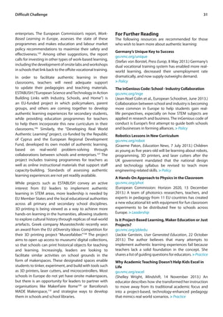 Difficult Challenge 31 
enterprises. The European Commission’s report, Work- 
Based Learning in Europe, assesses the state of these 
programmes and makes education and labour market 
policy recommendations to maximise their safety and 
effectiveness.105 Among other suggestions, the report 
calls for investing in other types of work-based learning, 
including the development of onsite labs and workshops 
in schools that link back to the offsite vocational training. 
In order to facilitate authentic learning in their 
classrooms, teachers will need adequate support 
to update their pedagogies and teaching materials. 
ESTABLISH (“European Science and Technology in Action 
Building Links with Industry, Schools, and Home”) is 
an EU-funded project in which policymakers, parent 
groups, and others are coming together to develop 
authentic learning experiences for secondary students, 
while providing education programmes for teachers 
to help them incorporate this new curriculum in their 
classrooms.106 Similarly, the “Developing Real World 
Authentic Learning” project, co-funded by the Republic 
of Cyprus and the European Regional Development 
Fund, developed its own model of authentic learning, 
based on real-world problem-solving through 
collaborations between schools and enterprises.107 The 
project includes training programmes for teachers as 
well as online instructional materials that support staff 
capacity-building. Standards of assessing authentic 
learning experiences are not yet readily available. 
While projects such as ESTABLISH convey an active 
interest from EU leaders to implement authentic 
learning in STEM areas, more leadership is needed by 
EU Member States and the local educational authorities 
across all primary and secondary school disciplines. 
3D printing is being viewed as a way to achieve more 
hands-on learning in the humanities, allowing students 
to explore cultural history through replicas of real-world 
artefacts. Greek company Museotechniki recently won 
an award from the EU @Diversity Ideas Competition for 
their 3D printing project “Museofabber.”108 The project 
aims to open up access to museums’ digital collections, 
so that schools can print historical objects for teaching 
and learning. Increasingly, leaders are looking to 
facilitate similar activities on school grounds in the 
form of makerspaces. These designated spaces enable 
students to tinker, experiment, and build with tools such 
as 3D printers, laser cutters, and microcontrollers. Most 
schools in Europe do not yet have onsite makerspaces, 
but there is an opportunity for leaders to partner with 
organisations like MakerFaire Rome109 or Barcelona’s 
MADE Makerspace,110 and strategise ways to develop 
them in schools and school libraries. 
For Further Reading 
The following resources are recommended for those 
who wish to learn more about authentic learning: 
Germany’s Unique Key to Success 
go.nmc.org/unique 
(Stefan von Borstel, Press Europ, 8 May 2013.) Germany’s 
dual vocational training system has enabled more real-world 
learning, decreased their unemployment rate 
dramatically, and now supply outweighs demand. 
> Policy 
The inGenious Code: School - Industry Collaboration 
go.nmc.org/inge 
(Jean-Noel Colin et al., European Schoolnet, June 2013.) 
Collaboration between school and industry is becoming 
more common in Europe to help students gain real-life 
perspectives, especially on how STEM subjects are 
applied in research and business. The inGenious code of 
conduct is Europe’s ﬁrst attempt to guide both schools 
and businesses in forming alliances. > Policy 
Robotics Lessons in New Curriculum 
go.nmc.org/robot 
(Graeme Paton, Education News, 7 July 2013.) Children 
as young as five years-old will be learning about robots, 
programming, 3D printers, and laser cutters after the 
UK government mandated that the national design 
and technology syllabus be revised to teach more 
engineering-related skills. > Policy 
A Hands-On Approach to Physics in the Classroom 
go.nmc.org/phot 
(European Commission: Horizon 2020, 13 December 
2013.) A team of photonics researchers, teachers, and 
experts in pedagogy from 11 EU countries has created 
a new educational kit with equipment for fun classroom 
experiments to be distributed free to schools across 
Europe. > Leadership 
Is it Project-Based Learning, Maker Education or Just 
Projects? 
go.nmc.org/pbledu 
(Jackie Gerstein, User Generated Education, 22 October 
2013.) The author believes that many attempts to 
implement authentic learning experiences fail because 
teachers lack a solid foundation in the concept. She 
shares a list of guiding questions for educators. > Practice 
Why Academic Teaching Doesn’t Help Kids Excel in 
Life 
go.nmc.org/excel 
(Shelley Wright, Mindshift, 14 November 2013.) An 
educator describes how she transformed her instruction 
to move away from its traditional academic focus and 
into a project-based, technology-enhanced pedagogy 
that mimics real world scenarios. > Practice 
 