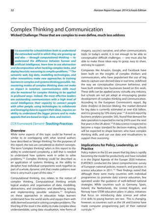 32 Horizon Report Europe: 2014 Schools Edition 
Complex Thinking and Communication 
Wicked Challenge: Those that are complex to even define, much less address 
It is essential for schoolchildren both to understand 
the networked world in which they are growing up 
and also — through computational thinking — to 
understand the difference between human and 
artificial intelligence, learn how to use abstraction 
and decomposition when tackling complex tasks, and 
deploy heuristic reasoning to complex problems.119 The 
semantic web, big data, modelling technologies, and 
other innovations make new approaches to training 
learners in complex and systems thinking possible. Yet, 
mastering modes of complex thinking does not make 
an impact in isolation; communication skills must 
also be mastered for complex thinking to be applied 
in profound ways. Indeed, the most effective leaders 
are outstanding communicators with a high level of 
social intelligence; their capacity to connect people 
with other people, using technologies to collaborate 
and leveraging data to support their ideas, requires an 
ability to understand the bigger picture and to make 
appeals that are based on logic, data, and instinct. 
CCR Framework Element: Teaching Practices 
Overview 
While some aspects of this topic could be framed as 
similar to or overlapping with what several authors 
have described as “design thinking,” for the purposes of 
this report, the two are considered as distinct concepts. 
The term “complex thinking” refers in this report to the 
ability to understand complexity, a skill that is needed 
to understand how systems work in order to solve 
problems.120 Complex thinking could be described as 
an application of systems thinking, as the ability to 
decipher how individual components work together as 
part of a whole, dynamic unit that creates patterns over 
time is very much a part of this idea.121 
Computational thinking, too, relates to the notion of 
complex thinking. Computational thinking entails 
logical analysis and organisation of data; modelling, 
abstractions, and simulations; and identifying, testing, 
and implementing possible solutions.122 Emphasis 
on these approaches in education helps learners 
understand how the world works and equips them with 
skills deemed essential in solving complex problems. The 
third leg of the stool is the ability to make complex ideas 
understandable, using data visualisation, new forms of 
imagery, succinct narrative, and other communications 
tools. In today’s world, it is not enough to be able to 
conceptualise difficult challenges — one must also be 
able to make those ideas easy to grasp, easy to share, 
and easy to support. 
Companies like Amazon, Google, and Facebook have 
been built on the insights of complex thinkers and 
communicators, who have popularised the use of big 
data to capture user-derived data in real-time, redefined 
the way we conceptualise consumer behaviour, and 
have built entirely new businesses based on this work. 
These skills can be applied across virtually any industry, 
but schools are not yet adept at encouraging greater 
development of complex thinking and communication. 
According to the European Commission’s report, Big 
Data: Analytics & Decision Making, the market demand 
for big data is currently estimated at over €56 billion, 
and it is growing by 10% every year.123 A recent report by 
business analytics provider, SAS, found that demand for 
data specialists is expected to rise by 243% over the next 
five years in the UK alone.124 If data science is expected to 
become a major standard for decision-making, schools 
will be expected to shape learners who have complex 
thinking skills, and can use data and visualisations to 
support their reasoning. 
Implications for Policy, Leadership, or 
Practice 
Policy makers in the EU are aware that big data is rapidly 
becoming the model for productivity and have included 
it in the Digital Agenda of the Europe 2020 Initiative. 
EURYDICE conducted the latest comprehensive survey 
of European national policies, research, and practices in 
science education in 2011.125 Their findings noted that 
although there were many countries with individual 
programmes to promote data science education, few 
operated under the guidance of well-defined national 
strategies. While countries such as Germany, Spain, 
Ireland, the Netherlands, the United Kingdom, and 
Norway have STEM education plans in place, initiatives 
that focus on introducing data science and other 
21st skills to young learners are rare. This is changing, 
however, as countries such as the UK and Estonia have 
made computer programming part of their national 
curricula.126 
 
