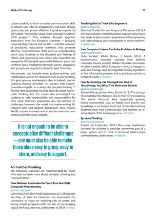 Wicked Challenge 33 
Leaders seeking to foster complex communication skills 
in schools can refer to programmes that have already 
been scaled and proven effective. A good example is the 
EU-funded “Promoting Social Skills amongst Students” 
(PSS) project.127 This initiative brought together 
institutions from five European countries — Bulgaria, 
Denmark, Italy, Poland, and the UK — with the intention 
of producing educational materials that promote 
effective communication skills such as understanding 
social cues, listening to the thoughts and feelings of 
others, and negotiating with others who have differing 
viewpoints. PSS created a guide with 60 lesson plans that 
reinforce social intelligence through games, discussion, 
and group tasks targeted at students ages 14 and up. 
Practitioners can include more problem-solving and 
collaborative work at the classroom level. In a recent study 
of a post-primary mathematics class in Ireland, teacher 
Caitriona Rooney describes her success with inquiry-based 
learning (IBL) as a catalyst for complex thinking.128 
Rooney concluded that not only does IBL foster higher-order 
thinking, but the model also encouraged her 
students to take responsibility and accountability for 
their work. Rooney’s experience was not without its 
challenges; however, she noted that implementing IBL 
required time and diligent preparation. New models 
like IBL require an investment in teacher education and 
continued professional support. 
Teaching Kids to Think Like Engineers 
go.nmc.org/engi 
(Breanna Draxler, Discover Magazine, December 2013.) A 
new suite of open-ended standards has been developed 
that seeks to give students experience with engineering 
and technology by working together to solve problems. 
> Leadership 
How Computer Science Can Solve Problems in Biology 
go.nmc.org/welsh 
(Julia McWatt, Wales Online, 3 March 2014.) A 
bioinformatics professor explains how learning 
computer science enables children to make discoveries 
in other scientific fields. Computer science is integral to 
store and manage data, leverage data mining algorithms 
to find informative patterns, and to produce statistics to 
interpret results. > Practice 
How Technology Has Changed Our Idea of 
‘Knowledge,’ and What This Means for Schools 
go.nmc.org/knowle 
(Dennis Pierce, eSchool News, 30 July 2013.) The concept 
of knowledge has changed due to Internet innovations. 
The author discusses how organically growing 
online communities such as Reddit have proven that 
knowledge is no longer fixed, but constantly evolving. 
Students must now communicate and network as an 
integral part of the learning process. > Practice 
Systems Thinking 
go.nmc.org/systems 
(Centre for Ecoliteracy, 2013.) This essay emphasises 
the need for children to consider themselves part of a 
larger system and to think in terms of relationships, 
connectedness, and context. > Practice 
It is not enough to be able to 
conceptualise difficult challenges 
— one must also be able to make 
those ideas easy to grasp, easy to 
share, and easy to support. 
For Further Reading 
The following resources are recommended for those 
who wish to learn more about complex thinking and 
communication: 
New National Curriculum to Teach Five Year Olds 
Computer Programming 
go.nmc.org/gove 
(Steve McCaskill, Tech Week Europe, 8 July 2013.) England’s 
Secretary of State for Education has overhauled the 
curriculum to focus on teaching kids to create and 
debug simple programs with the aim of encouraging 
logical thinking, creativity, and interest in STEM. > Policy 
 