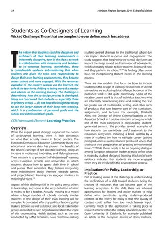 34 Horizon Report Europe: 2014 Schools Edition 
Students as Co-Designers of Learning 
Wicked Challenge: Those that are complex to even define, much less address 
The notion that students could be designers and 
architects of their learning environments is 
inherently disruptive, even if the idea is to work 
in collaboration with classmates and teachers 
to co-construct learning. Nonetheless, there 
is considerable evidence substantiating that when 
students are given the tools and responsibility to 
design their own learning environments, they become 
more curious and more engaged. With the resources 
available to the modern learner on the Internet, the 
role of the teacher is shifting to being more of a mentor 
and advisor in the learning journey. The challenge is 
determining how the co-design process is developed. 
Many are concerned that students — especially those 
in primary school — do not have the insight necessary 
to see the larger picture of their long-term learning, 
which is a combination of personal goals and the 
school and administration’s goals. 
CCR Framework Element: Learning Practices 
Overview 
While the expert panel strongly supported the notion 
of co-designed learning, there is little consensus 
on what that actually means in broad practice. The 
European Democratic Education Community states that 
educational science data has proven the benefits of 
the related concept of self-directed learning, citing an 
increase in motivated, innovative, and lifelong learners. 
Their mission is to promote “self-determined” learning 
across European schools and universities in which 
students choose how to spend their time in school 
and pursue their curiosities. They believe integrating 
more independent study, Internet research, games, 
and project-based learning can engage students in 
meaningful ways.129 
Aspects of this challenge fall in the policy arena, others 
in leadership, and some in the very definition of what 
it means to be a teacher. Actually moving to a model 
where a large number of schools routinely involve 
students in the design of their own learning will be 
complex. A concerted effort by political leaders, policy 
makers, schools as well as labour, and local stakeholder 
groups is needed to even begin to understand the scope 
of this undertaking. Health studies, such as the one 
conducted by JAMA Pediatrics, have cited how making 
student-centred changes to the traditional school day 
can impact student response and engagement. The 
study suggests that beginning the school day later can 
impact the sleep, mood, and behaviour of adolescents, 
which ultimately relates to how students learn and how 
well they perform in school.130 This finding offers some 
basis for incorporating student needs in the learning 
process. 
There are few models that focus on how to include 
students in the design of learning. Researchers in several 
universities are exploring this challenge, but most of the 
published work is still quite preliminary. Some of the 
notable current work is that of individual teachers who 
are informally documenting ideas and making the case 
for greater use of multimedia, writing, and other sorts 
of products that can become part of the curriculum, 
assignments, and lectures. For example, Elizabeth 
Allen, the Director of Online Communications at the 
American School in London maintains a blog in which 
one of the main categories is encouraging student-generated 
content. She provides several examples of 
how students can contribute useful materials to the 
education ecosystem, including a book written by a 
team of students on how to navigate career options 
post graduation as well as student produced videos that 
showcase their perspectives on pressing environmental 
issues.131 While there needs to be an ongoing dialogue 
among European education leaders to truly define what 
is meant by student-designed learning, this kind of early 
evidence indicates that students are more engaged 
when they are involved in the development process. 
Implications for Policy, Leadership, or 
Practice 
Part of making sense of this challenge is understanding 
the implications of a shift toward students being the 
creators of resources that can become part of the 
learning ecosystem. In this shift, there are inherent 
opportunities for leaders and policy makers to help 
define what constitutes quality student-produced 
content, as the worry for many is that the quality of 
content could suffer from too much learner input. 
Currently much of this exploration is taking place in 
research efforts within the tertiary education sector. The 
Open University of Catalonia, for example published 
an article in the European Journal of Open, Distance, 
 