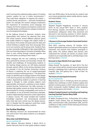 Wicked Challenge 35 
and E-Learning that explored quality aspects of student 
content creation for use in online environments.132 
They used three categories to organise the criteria — 
content, format, and process — and each included focal 
points. For example, the content category emphasises 
the importance of consistency across language and 
imagery, the format category encompasses creative and 
accessible design, and the process category includes the 
use of emerging technologies. 
At the Hellerup School in Denmark, students share 
responsibility with teachers for planning their work. 
The school contains several different physical spaces 
that enable children to engage with subject matter as 
they choose, from private and quiet areas for deep and 
critical thinking to playful areas that encourage them 
to act out scenarios and do group work. Students there 
are also constantly challenged to take responsibility for 
their own learning progress; innovative timetables allow 
them to start sorting through material together and 
then work alone, according to their needs.133 
While strategies like the one underway at Hellerup 
show potential for primary and secondary schools, the 
benefits and challenges of incorporating students in 
the learning design process are still being examined 
through research efforts at the tertiary education level. 
For example, in the UK, Durham University’s Institute 
of Physics is exploring the use of student-generated 
content to enhance teaching practices.134 The goal of the 
study is to identify ways to engage students more deeply 
in the learning process by treating them as knowledge 
creators. Approaching students as partners in learning 
design is thought to make complex subjects more 
approachable, and present a pathway to more student-centred 
learning. Furthermore, the skills necessary to 
develop high-quality content are those that have been 
demonstrated to increase employability and success in 
the workforce. In one of Durham University’s examples, 
students helped develop interactive screen experiments 
in physics courses. The study revealed that students’ 
knowledge acquisition was tremendously enriched 
when they had more control over the design process, 
and it is feasible that this approach could have similar 
effects for primary and secondary students. 
For Further Reading 
The following resources are recommended for those 
who wish to learn more about students as co-designers 
of learning: 
When Kids Craft BYOD Policies 
go.nmc.org/kidscraft 
(John Spencer, Education Rethink, 5 March 2013.) A 
teacher discusses how his sixth grade students created 
their own BYOD policy. He found that his students had 
very mature perspectives about mobile devices, equity, 
and responsibility. > Policy 
Students’ Voices 
go.nmc.org/voices 
(Stephen Heppell, Heppell.net, accessed 31 January 
2014.) At the annual BETT Show in 2014, students 
from Norway, Sweden, and Denmark assembled in a 
Scandinavian colloquium where they presented and 
discussed a new learning evolution in which teachers 
are now co-constructing learning with their students. 
> Leadership 
3 Reasons to Encourage Student-Generated Content 
go.nmc.org/three 
(Paul Moss, eLearning Industry, 30 October 2013.) 
Student-generated content is an outcome of the organic 
interaction and research that students participate in 
daily online. The authors believe that teachers who 
understand this concept can harness its power, teach 
students to act responsibly with it, and help shape a new 
learning culture. > Practice 
Denmark to Open World’s First Lego School 
go.nmc.org/lego 
(Helen Russell, The Guardian, 22 April 2013.) The first 
ever Lego school will be centred around inquiry-based 
learning, a pedagogy that is planned to allow time for 
creativity, play, and getting into a “state of flow” for 
students. > Practice 
The Future of Learning Environments 
go.nmc.org/futurele 
(Moa Dickmark, Core 77, 10 February 2014.) An architect 
explains how workshops in which students explore and 
question existing spaces at their school and homes can 
better incorporate student feedback when designing 
their learning spaces and schools. > Practice 
Student Created Content Is an Exciting and Inspiring 
Learning Tool that Teaches Many Skills 
go.nmc.org/studen 
(K. Walsh, Emerging Ed Tech, 19 November 2013.) When 
students create content, they are developing literacy 
skills, communication skills, presentation skills, and the 
confidence to take control of their learning and harness 
their creativity. > Practice 
 