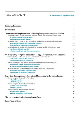 Table of Contents > Click on a topic to jump to that page. 
Executive Summary 1 
Introduction 3 
Trends Accelerating Educational Technology Adoption in European Schools 8 
Fast Trends: Driving Ed Tech adoption in European schools over the next one to two years 
> Growing Ubiquity of Social Media 10 
> Rethinking the Role of Teachers 12 
Mid-Range Trends: Driving Ed Tech adoption in European schools within three to five years 
> Increasing Focus on Open Educational Resources 14 
> Increasing Use of Hybrid Learning Designs 16 
Long-Range Trends: Driving Ed Tech adoption in European schools in five or more years 
> Evolution of Online Learning 18 
> Rise of Data-Driven Learning and Assessment 20 
Challenges Impeding Educational Technology Adoption in European Schools 22 
Solvable Challenges: Those that we understand and know how to solve 
> Integrating ICT in Teacher Education 24 
> Students’ Low Digital Competence 26 
Difficult Challenges: Those that we understand but for which solutions are elusive 
> Blending of Formal and Non-Formal Learning 28 
> Creating Authentic Learning Opportunities 30 
Wicked Challenges: Those that are complex to even define, much less address 
> Complex Thinking and Communication 32 
> Students as Co-Designers of Learning 34 
Important Developments in Educational Technology for European Schools 36 
Time-to-Adoption Horizon: One Year or Less 
> Cloud Computing 38 
> Tablet Computing 40 
Time-to-Adoption Horizon: Two to Three Years 
> Games and Gamification 42 
> Mobile Learning 44 
Time-to-Adoption Horizon: Four to Five Years 
> Personalised Learning 46 
> Virtual and Remote Laboratories 48 
The 2014 Horizon Project Europe Expert Panel 51 
Endnotes and Links 52 
 