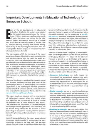 36 Horizon Report Europe: 2014 Schools Edition 
Important Developments in Educational Technology for 
European Schools 
Each of the six developments in educational 
technology detailed in this section were selected 
by the project’s expert panel, using the Horizon 
Project’s Delphi-based process of iterative rounds 
of study, discussion, and voting. In the NMC 
Horizon Project, educational technology is defined 
in a broad sense as tools and resources that are used 
to improve teaching, learning, and creative inquiry. 
While many of the technologies considered were not 
developed for the sole purpose of education, they have 
clear applications in the field. 
The technologies, which the members of the expert 
panel agreed are very likely to drive technology planning 
and decision-making over the next five years, are 
sorted into three time-related categories — near-term 
technologies that are expected to achieve adoption in 
one year or less; mid-term technologies that will take 
two to three years; and far-term technologies, which 
are forecasted to enter the mainstream of education 
within four to five years. Each technology topic opens 
with an overview of the topic and relates to areas of the 
CCR Framework as pictured in the chart in the Executive 
Summary. 
The initial list of topics considered by the expert panel 
was arranged into categories that were based on the 
primary origin and use of the technology. The potential 
applications of the technologies featured, specifically 
in the context of European schools, were considered 
in a series of online discussions that can be viewed at 
europe.wiki.nmc.org/Horizon+Topics. 
The expert panel was provided with an extensive set 
of background materials when the project began 
that identified and documented a range of existing 
technologies used in both education and beyond. 
The panel was also encouraged to consider emerging 
technologies whose applications for schools may still 
be distant. A key criterion for the inclusion of a new 
technology in this edition was its potential relevance 
to teaching, learning, and creative inquiry in European 
schools. 
In the first round of voting, the expert group reduced 
the master list of topics to 12 technologies that were 
researched in-depth by the NMC staff. Each was then 
written up in the format of the Horizon Report and used 
to inform the final round of voting. Technologies that do 
not make the interim results or the final report are often 
thoroughly discussed on the project wiki at europe. 
wiki.nmc.org. Sometimes a candidate technology does 
not get voted in because the expert panel believes it is 
already in widespread use in schools, or, in other cases, 
they believe the technology is more than five years 
away from widespread adoption. Some technologies, 
while intriguing, do not have enough credible project 
examples to substantiate them. 
There are currently seven categories of technologies, 
tools, and strategies for their use that the NMC monitors 
continuously. These are not a closed set, but rather are 
intended to provide a way to illustrate and organise 
emerging technologies into pathways of development 
that are or may be relevant to learning and creative 
inquiry. New technologies are added to this list in almost 
every research cycle; others are merged or updated. 
Collectively, the categories serve as lenses for thinking 
about innovation; each is defined below. 
> Consumer technologies are tools created for 
recreational and professional purposes and were 
not designed, at least initially, for educational use — 
though they may serve well as learning aids and be 
quite adaptable for use in schools. These technologies 
find their ways into schools because people are using 
them. 
> Digital strategies are not so much technologies as 
they are ways of using devices and software to enrich 
teaching and learning, whether inside or outside of 
the classroom. Effective digital strategies can be used 
in both formal and informal learning; what makes 
them interesting is that they transcend conventional 
ideas and learning activities to create something that 
is new, meaningful, and 21st century. 
> Enabling technologies are those technologies that 
have the potential to transform what we expect of our 
devices and tools. The link to learning in this category 
is less easy to make, but this group of technologies 
is where substantive technological innovation begins 
to be visible. Enabling technologies expand the reach 
of our tools, make them more capable and useful, and 
often easier to use as well. 
 