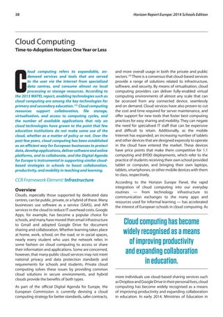 38 Horizon Report Europe: 2014 Schools Edition 
Cloud Computing 
Time-to-Adoption Horizon: One Year or Less 
Cloud computing refers to expandable, on-demand 
services and tools that are served 
to the user via the Internet from specialised 
data centres, and consume almost no local 
processing or storage resources. According to 
the 2013 MATEL report, enabling technologies such as 
cloud computing are among the key technologies for 
primary and secondary education.135 Cloud computing 
resources support collaboration, file storage, 
virtualisation, and access to computing cycles, and 
the number of available applications that rely on 
cloud technologies have grown to the point that few 
education institutions do not make some use of the 
cloud, whether as a matter of policy or not. Over the 
past few years, cloud computing has been established 
as an efficient way for European businesses to protect 
data, develop applications, deliver software and online 
platforms, and to collaborate, and the Digital Agenda 
for Europe is instrumental in supporting similar cloud-based 
strategies in schools to boost collaboration, 
productivity, and mobility in teaching and learning. 
CCR Framework Element: Infrastructure 
Overview 
Clouds, especially those supported by dedicated data 
centres, can be public, private, or a hybrid of these. Many 
businesses use software as a service (SAAS), and API 
services in the cloud to reduce IT overhead costs. Google 
Apps, for example, has become a popular choice for 
schools, and many have moved their email infrastructure 
to Gmail and adopted Google Drive for document 
sharing and collaboration. Whether learning takes place 
at home, work, school, on the road, or in social spaces, 
nearly every student who uses the network relies in 
some fashion on cloud computing to access or share 
their information and applications. Some are concerned, 
however, that many public cloud services may not meet 
national privacy and data protection standards and 
requirements for schools and students. Private cloud 
computing solves these issues by providing common 
cloud solutions in secure environments, and hybrid 
clouds provide the benefits of both types. 
As part of the official Digital Agenda for Europe, the 
European Commission is currently devising a cloud 
computing strategy for better standards, safer contracts, 
and more overall usage in both the private and public 
sectors.136 There is a consensus that cloud-based services 
provide a range of solutions related to infrastructure, 
software, and security. By means of virtualisation, cloud 
computing providers can deliver fully-enabled virtual 
computing environments of almost any scale that can 
be accessed from any connected device, seamlessly 
and on demand. Cloud services have also proven to cut 
the cost and time required for server maintenance, and 
offer support for new tools that foster best computing 
practices for easy sharing and mobility. They can negate 
the need for specialised IT staff that can be expensive 
and difficult to retain. Additionally, as the mobile 
Internet has expanded, an increasing number of tablets 
and other devices that are designed expressly to operate 
in the cloud have entered the market. These devices 
have price points that make them competitive for 1:1 
computing and BYOD deployments, which refer to the 
practice of students receiving their own school provided 
tablet or computer, and bringing their own laptops, 
tablets, smartphones, or other mobile devices with them 
to class, respectively. 
According to the Horizon Europe Panel, the rapid 
integration of cloud computing into our everyday 
routines — from technology infrastructure to 
communication exchanges to the many apps and 
resources used for informal learning — has accelerated 
the interest of European schools in cloud computing. As 
Cloud computing has become 
widely recognised as a means 
of improving productivity 
and expanding collaboration 
in education. 
more individuals use cloud-based sharing services such 
as Dropbox and Google Drive in their personal lives, cloud 
computing has become widely recognised as a means 
of improving productivity and expanding collaboration 
in education. In early 2014, Ministries of Education in 
 