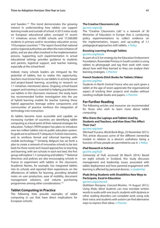 41 
and Sweden.151 This trend demonstrates the growing 
interest in understanding how tablets can support 
learning inside and outside of school. A 2013 meta-study 
on European educational pilots surveyed 31 recent 
1:1 initiatives across 47,000 schools and 17,500,000 
students in primary and/or secondary education across 
19 European countries.152 The report found that national 
and/or regional authorities are often the main initiators of 
pilots, and are also often involved in the implementation 
process. Supporting such experimentation in actual 
educational settings provides guidance to students 
and parents, logistical support, and teacher training, 
especially at the school level. 
Indeed, many schools leaders are intrigued by the 
potential of tablets, but to realise this opportunity, 
teachers must know how to use tablets in activity-based 
and project-based learning, according to research on 
1:1 initiatives mentioned above. Ongoing school-based 
support and training is essential to helping practitioners 
use tablets in the classroom; moreover, the study team 
has recommended further investigation into the use 
of hybrid learning models for teacher training; these 
hybrid approaches leverage online components and 
communities of practice reinforce the integration of 
technology into instruction. 
As tablets become more accessible and capable, an 
increasing number of countries are identifying tablet 
computing as a focal point of their national strategies for 
education. Turkey’s FATIH project has plans to introduce 
over ten million tablets into its public education system. 
Its goals are to achieve ICT ubiquity in Turkish classrooms, 
and to reinforce formal and informal learning with 
mobile technology.153 Similarly, Belgium has set forth a 
plan to create a network of innovative schools to be test 
beds for three novel, tech-based approaches to teaching 
and learning; with ten schools in each test bed, the first 
group will explore 1:1 computing and tablets.154 National 
directives and policies are also encouraging schools in 
France to experiment with tablets in the classroom; 
Académie Nantes, for example, has integrated tablets 
into its schools and reported their experiences on the 
affordances of tablets for learning, providing detailed 
notes on user production, ease of mobility, document 
management solutions, and volume purchasing 
programmes among other considerations.155 
Tablet Computing in Practice 
The following links provide examples of tablet 
computing in use that have direct implications for 
European schools: 
The Creative Classrooms Lab 
go.nmc.org/cclp 
The “Creative Classrooms Lab” is a network of 30 
Ministries of Education in Europe that is conducting 
policy experimentations to collect evidence on 
the implementation, impact, and up-scaling of 1:1 
pedagogical approaches with tablets. > Policy 
Boosting Learning through Tablets 
go.nmc.org/boost 
As part of a £3.5m strategy by the Education Endowment 
Foundation, Rosendale Primary in South London is using 
tablets to photograph and tag their work with notes 
about how well they learned so they can analyse their 
learning strategies. > Practice 
French Students Ditch Books for Tablets (Video) 
go.nmc.org/fran 
Students in North Central France who are each given a 
tablet at the age of seven appreciate the organisational 
aspect of tracking their projects and studies without 
needing multiple books and papers. > Practice 
For Further Reading 
The following articles and resources are recommended 
for those who wish to learn more about tablet 
computing: 
Who Owns the Laptops and Tablets Used by 
Students and Teachers, and How Does This Affect 
Their Use? 
go.nmc.org/own 
(Michael Trucano, World Bank Blogs, 25 November 2013.) 
This article discusses some of the different ownership 
models in relation to a device’s usefulness being a 
function of how people are permitted to use it. > Policy 
iPad Research in Schools 
go.nmc.org/hull 
(University of Hull, accessed 28 March 2014.) Based 
on eight schools in Scotland, this study discusses 
management and leadership issues associated with 
tablet deployment and how parental engagement with 
learning is affected by personal devices. > Leadership 
iPads Bring Students with Disabilities New Ways to 
Participate, Excel in Education 
go.nmc.org/concord 
(Kathleen Ronayne, Concord Monitor, 14 August 2013.) 
Using iPads, blind students can now translate written 
words to audio with one touch; students with dyslexia or 
other reading disorders can complete work using only 
their voice; and students with autism can find alternative 
ways to express their ideas. > Practice 
Time-to-Adoption Horizon: One Year or Less 
 