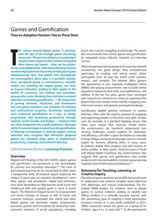 42 Horizon Report Europe: 2014 Schools Edition 
Games and Gamification 
Time-to-Adoption Horizon: Two to Three Years 
The culture around digital games is growing, 
with the age of the average gamer increasing 
every year. The gaming industry is producing a 
steady stream of games that continue to expand 
their nature and impact – they can be artistic, 
social, and collaborative, with many allowing massive 
numbers of people from all over the world to participate 
simultaneously. Now that tablets and smartphones 
are commonplace, game play is a portable activity. 
Once considered purely as entertainment, scientific 
studies are revealing the impact games can have 
on human behaviour, leading to their uptake in the 
worlds of commerce, the military, and education, 
among other areas. Similarly, there has been increased 
attention surrounding gamification — the integration 
of gaming elements, mechanics, and frameworks 
into non-game situations and scenarios for training 
and motivational purposes. Businesses especially 
have embraced gamification as a way to design 
programmes that incentivise productivity through 
rewards, leader boards, and badges — elements that 
are often integrated into mobile platforms. Although 
still in its nascent stages in education, the gamification 
of learning environments is gaining support among 
educators who recognise that effectively designed 
games can stimulate large gains in engagement, 
productivity, creativity, and authentic learning. 
CCR Framework Element: Learning Practices 
Overview 
Aligned with findings of the 2013 MATEL report, games 
and gamification are positioned as key technologies 
for primary and secondary education.156 The roots of 
game-based learning can be traced back to 2003, when 
a burgeoning body of research began exploring the 
impact of game play on cognitive development. Since 
then, games and simulations, digital and otherwise, 
have been developed to help learners build social and 
intellectual skills with greater goals in mind. A recent 
report, The Potential of Digital Games for Empowerment 
and Social Inclusion of Groups at Risk of Social and 
Economic Exclusion, concluded that online and other 
digital games can positively impact employment, 
economic growth, and innovation by increasing socio-economic 
inclusion of at-risk populations, including 
youth who may be struggling academically. The report 
also recommends that serious games and gamification 
be integrated across industry, research, and learning 
sectors. 
When the gaming industry began to incorporate network 
connectivity into game design, they revolutionised 
game-play by creating vast virtual arenas where 
participants from all over the world could connect, 
interact, and compete. The Internet offers gamers 
the opportunity to join massively multiplayer online 
(MMO) role-playing environments and to build online 
reputations based on their skills, accomplishments, and 
abilities. In the last five years, games have converged 
with natural user interfaces to create an experience for 
players that more closely mimics real life, engaging users 
with touch screens and gesture-sensing technologies. 
Gamification applies gaming mechanics to routine 
activities, often with the express purpose of engaging 
and supporting people as they learn new skills. Simple. 
com, for example, is a gamified banking service that 
helps users master their finances. Similar game-like 
environments can transform assignments into 
exciting challenges, reward students for dedication 
and efficiency, and offer a space for leaders to naturally 
emerge. Badges are being increasingly used as a rewards 
system for learners, allowing them, in many cases, 
to publicly display their progress and skill mastery in 
online profiles. In their report, Social Inclusion of Youth 
with Mental Health Conditions, the United Nations also 
suggests that games and gamification may enable 
students with mental disabilities to better grasp learning 
materials and exhibit improved behaviour.159 
Relevance for Teaching, Learning, or 
Creative Inquiry 
Educational games promote social skills that youth need 
to understand and confront complex social dilemmas 
with diplomacy and mutual understanding. The EU-funded 
SIREN project, for instance, aims to design 
games to nurture children’s abilities to identify and 
diffuse conflicts in a culturally sensitive manner, with 
the overarching goal of creating a more harmonious 
European society. In a case study published in 2013, 
SIREN researchers tested the game on a group of 67 
children, ages 9 to 12 years old.160 As the participants 
 