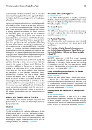 Time-to-Adoption Horizon: Two to Three Years 43 
experimented with their resolution skills in simulated 
scenarios, the study team found the approach effective 
in helping students accurately perceive varying degrees 
of conflicts. 
Games that have gained mainstream popularity outside 
of school are often viewed in a new light when they 
are placed in an educational context. The best-selling 
MMO game, Minecraft, is a good example: the premise 
is equally appealing to children and adults, there are 
no prescribed goals, and players are free to explore 
a seemingly infinite virtual space and construct or 
deconstruct their surroundings with blocks of various 
materials.161 With thousands of children playing in their 
free time, and learning math and design skills along 
the way, school leaders are taking increasing note of 
Minecraft’s potential for learning. BBC Radio 5 identified 
at least 150 schools in the United Kingdom that already 
use Minecraft to reinforce collaboration. The game was 
highlighted as a potential gateway to computer science, 
as players often are required to use programming skills 
to overcome challenges within the virtual world.162 
Researchers at the University of Warwick found that 
gamified learning in online environments motivates 
students to engage in higher order thinking. The 
scientists established a framework to measure the 
quality of a contribution in an online environment. 
They observed that when students were obligated 
to participate in the gamified discussion forum, 
contributions increased, yet not a single person 
achieved the highest level of thinking. On the other 
hand, discussions that took place when students were 
encouraged, rather than forced, to contribute in the 
gamified platform were more productive, and resulted 
in more learners reaching higher levels of thinking. The 
study ultimately acknowledges that the success of a 
gamified learning environment relies on achieving a 
fair balance of external pressure and encouragement to 
participate.163 
Games and Gamification in Practice 
The following links provide examples of games and 
gamification in use that have direct implications for 
European schools: 
MAGICAL 
go.nmc.org/magicaleu 
This EU-funded project is exploring collaborative design 
of educational games by primary and lower secondary 
students. MAGICAL investigates the impact collaborative 
design of educational games can have on learning, and 
especially on support for key transversal skills, such as 
strategic thinking and creativity. > Leadership 
Minecraft at Viktor Rydberg School 
go.nmc.org/minecr 
At the Viktor Rydberg School in Sweden, secondary 
students take a mandatory course on Minecraft in which 
they learn about city planning and environmental issues 
through gameplay. > Practice 
The Research Game 
go.nmc.org/eurg 
This EU-funded Research Game project aims to inspire 
and teach students the value and methodology of 
scientific research. > Practice 
For Further Reading 
The following articles and resources are recommended 
for those who wish to learn more about games and 
gamification: 
The Potential of Digital Games for Empowerment 
and Social Inclusion of Groups at Risk of Social and 
Economic Exclusion: Evidence and Opportunity for 
Policy (PDF) 
go.nmc.org/soci 
(JRC-IPTS, September 2013.) This report includes 
case studies that identify both the opportunities and 
challenges in deploying digital games and gaming 
in education, especially for those experiencing social 
exclusion, by developing systems thinking, creativity, 
and other 21st century skills. > Policy 
Peace, Innovation, and Gamification: Can Games 
Help Resolve Social Conflict? 
go.nmc.org/peac 
(Nilgun Arif and Alexis Franke, Voices from Eurasia, 
27 August 2013.) The United Nations Development 
Programme believes gaming can serve purposes such 
as peace-building, disaster response, engagement of 
youth with mental health disabilities, and farming and 
economic development. > Leadership 
Learning World: The Serious Side of Playing Games 
(Video) 
go.nmc.org/euronews 
(Maha Barada, Euronews, 3 May 2013.) In a short 
documentary, the potential for game and game design 
to teach complex concepts is explained through 
interviews with researchers and developers from MIT’s 
Game Lab and The Consolarium in Scotland. > Practice 
 