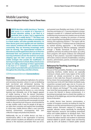 44 Horizon Report Europe: 2014 Schools Edition 
Mobile Learning 
Time-to-Adoption Horizon: Two to Three Years 
UNESCO describes mobile learning as “learning 
that occurs in or outside of a classroom or 
formal education setting, is not fixed to a 
particular time or place, and is supported by 
the use of a mobile device.”164 The latest crop 
of mobile devices ranges from tablets to smartphones 
to e-book readers, and other portable electronics. As 
these devices grow more capable and user interfaces 
more natural, combined with their constant Internet 
connectivity, they are becoming increasingly useful 
tools for learning. The unprecedented evolution of 
these devices and the applications that run on them has 
illuminated their vast potential for educational use. 
Learning institutions all over the world are not simply 
adopting apps into their curricula, but developing 
mobile strategies that consider the modification of 
learning arrangements in schools. Many schools across 
Europe are taking advantage of these opportunities 
in the form of 1:1 initiatives — programmes where 
every student is provided with a personal device to use 
throughout the school day, and often at home. 
CCR Framework Element: Connectedness 
Overview 
Mobile learning has profound implications for primary 
and secondary education, where it is seen as facilitating 
both non-formal and self-directed learning. The 
portability of mobile devices, coupled with increasingly 
fast cellular-based broadband connectivity, lead 
naturally to envisioning the devices as a very enticing 
learning tool. Ultimately, one of the biggest appeals 
of mobile learning is that the devices themselves 
naturally encourage exploration — a notion that is easily 
demonstrated by placing a device in the hands of a small 
child. Whether it is connecting with new people via social 
media or discovering local resources recommended by 
an app, mobiles make it easy for people of all ages to 
act upon their curiosities and expand their knowledge. 
In many ways, mobile devices reflect a user’s personal 
learning environment, encompassing their own 
collection of apps and productivity features. 
Additionally, the use of mobile devices can have a 
transformative effect in the organisation of learning 
within schools if students are allowed to use their own 
devices in the classroom, personalise their use of ICT, 
and granted more flexibility and choice. A 2013 report, 
Overview and Analysis of 1:1 Learning Initiatives in Europe, 
analysed a number of 1:1 initiatives and found that the 
mobile learning movement has created a new set of tasks 
for school leaders, including the provision of Internet 
access; organising learning platforms and resources; and 
training and supporting teachers.165 The report calls for 
mobile learning and 1:1 initiatives that are underpinned 
by evolved teaching approaches — the technology 
must be supported by effective pedagogy, cultivated 
through a flexible framework of clear objectives, 
guidelines, and tools. According to the report, up-scaling 
these programs will require evidence and widespread 
sharing of best practices. Successful implementations 
will involve a diverse network of stakeholders, including 
teachers, administrators, parents, commercial suppliers, 
and local sponsors. 
Relevance for Teaching, Learning, or 
Creative Inquiry 
Because of their portability, flexibility, and continuously 
improving interfaces, mobile devices are especially 
enticing to schools, and in many regions of the world, 
students are already accustomed to using mobile 
devices in their daily lives. Research conducted in the 
EU has shown that young people own and use mobiles 
more than ever. In the 2013 Net Children Go Mobile study, 
researchers surveyed youth ages nine to 16 across six 
different countries in the EU — Denmark, Italy, Romania, 
the UK, Ireland, and Portugal.166 The study revealed a 
clear trend that young people are using mobile devices 
to access the Internet in diverse environments. It is 
becoming increasingly clear to schools that mobility is a 
key feature of the digital age, and one that will shape the 
future of education. 
As mobile devices have become commonplace, a 
number of European countries are looking for ways for 
children to use their personal devices to access learning-related 
content. Denmark’s national ICT strategy, for 
example, allocates money specifically for developing 
digital education resources and building streamlined 
online and mobile platforms to distribute them. Their 
goal is to achieve an “app store feel” for educational 
content that allows teachers and students to download 
material related to specific subject areas and learning 
goals. By 2014, all students in Danish public schools 
 
