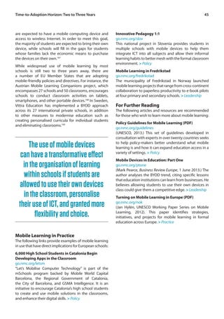 Time-to-Adoption Horizon: Two to Three Years 45 
are expected to have a mobile computing device and 
access to wireless Internet. In order to meet this goal, 
the majority of students are expected to bring their own 
device, while schools will fill in the gaps for students 
whose families lack the economic means to purchase 
the devices on their own.167 
While widespread use of mobile learning by most 
schools is still two to three years away, there are 
a number of EU Member States that are adopting 
mobile-friendly policies and directives. For instance, the 
Austrian Mobile Learning Companions project, which 
encompasses 27 schools and 50 classrooms, encourages 
schools to conduct classroom activities on tablets, 
smartphones, and other portable devices.168 In Sweden, 
Vittra Education has implemented a BYOD approach 
across its 27 international private schools, in addition 
to other measures to modernise education such as 
creating personalised curricula for individual students 
and eliminating classrooms.169 
Innovative Pedagogy 1:1 
go.nmc.org/slov 
This national project in Slovenia provides students in 
multiple schools with mobile devices to help them 
integrate ICT into all subjects and allow their informal 
learning habits to better mesh with the formal classroom 
environment. > Policy 
Mobile Learning in Fredrikstad 
go.nmc.org/fredrikstad 
The municipality of Fredrikstad in Norway launched 
mobile learning projects that range from cross-continent 
collaboration to paperless productivity to e-book pilots 
at four primary and secondary schools. > Leadership 
For Further Reading 
The following articles and resources are recommended 
for those who wish to learn more about mobile learning: 
Policy Guidelines for Mobile Learning (PDF) 
go.nmc.org/guidelines 
(UNESCO, 2013.) This set of guidelines developed in 
consultation with experts in over twenty countries seeks 
to help policy-makers better understand what mobile 
learning is and how it can expand education access in a 
variety of settings. > Policy 
Mobile Devices in Education: Part One 
go.nmc.org/ptone 
(Mark Pearce, Business Review Europe, 1 June 2013.) The 
author analyses the BYOD trend, citing specific lessons 
that education institutions can learn from businesses. He 
believes allowing students to use their own devices in 
class could give them a competitive edge. > Leadership 
Turning on Mobile Learning in Europe (PDF) 
go.nmc.org/nok 
(Jan Hylén, UNESCO Working Paper Series on Mobile 
Learning, 2012). This paper identifies strategies, 
initiatives, and projects for mobile learning in formal 
education across Europe. > Practice 
The use of mobile devices 
can have a transformative effect 
in the organisation of learning 
within schools if students are 
allowed to use their own devices 
in the classroom, personalise 
their use of ICT, and granted more 
flexibility and choice. 
Mobile Learning in Practice 
The following links provide examples of mobile learning 
in use that have direct implications for European schools: 
6,000 High School Students in Catalonia Begin 
Developing Apps in the Classroom 
go.nmc.org/letsm 
“Let’s Mobilise Computer Technology” is part of the 
mSchools program backed by Mobile World Capital 
Barcelona, the Regional Government of Catalonia, 
the City of Barcelona, and GSMA Intelligence. It is an 
initiative to encourage Catalonia’s high school students 
to create and use mobile solutions in the classrooms, 
and enhance their digital skills. > Policy 
 