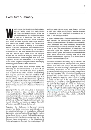 1 
Executive Summary 
What is on the five-year horizon for European 
schools? Which trends and technologies 
will drive educational change? What are 
the challenges that we consider as solvable 
or difficult to overcome, and how can 
we strategize effective solutions? These questions 
and similar inquiries regarding technology adoption 
and educational change steered the collaborative 
research and discussions of a body of 53 European 
experts to produce the first-ever Horizon Report Europe: 
2014 Schools Edition, co-authored by the European 
Commission and the New Media Consortium (NMC). 
The NMC Horizon Report series charts the five-year 
horizon for the impact of emerging technologies in 
school communities across the globe. With more than 
12 years of research and publications, it can be regarded 
as the world’s longest-running exploration of emerging 
technology trends and uptake in education. 
Experts agreed on two major imminent trends: the 
changing role of schoolteachers as a result of ICT 
influence, and the impact of social media platforms, 
such as Facebook and Twitter, which are already finding 
their way into classrooms. These are just two of the 
18 topics analysed in the Horizon Report Europe: 2014 
Schools Edition, indicating the key trends, significant 
challenges, and important technological developments 
that are very likely to impact changes in the 28 Member 
States’ primary and secondary schools over the next five 
years. 
Looking in the mid-term period, two to three years 
away, an increasing focus on open educational 
resources (OER) and on the use of both traditional and 
virtual learning methods are expected to have a strong 
impact in Europe. These trends are also identified at the 
global level for having the potential to stimulate new 
models of teaching and learning by tapping the wealth 
of content accessible through the Internet. 
Regarding the challenges in European schools, 
students’ low digital competence is considered one of 
the solvable challenges. It is already being addressed 
by ongoing actions of stakeholders and policy makers 
across the continent, as seen in the Digital Competence 
framework which has been recently endorsed by EU 
Member States representatives in the Education and 
Training Programme Thematic Working Group on ICT 
and Education. On the other hand, having students 
actively participating in the design of learning activities 
is considered to be a more difficult challenge and it 
lacks a clear strategy to solve it. 
In view of the trends and challenges observed, the panel 
also signalled the technological developments that 
could support these drivers of innovation and change. 
Cloud computing and tablet computing are expected 
to be increasingly adopted by schools in one year’s time 
or less to make use of services such as Google Apps for 
Education, Skype, and Dropbox. The time-to-adoption 
for educational games is estimated within two to three 
years, while personalised learning and virtual and 
remote laboratories are expected to be mainstream in 
schools within four to five years. 
To better understand the likely impact of these 18 
topics on the core missions of European schools, further 
analysis was conducted using a JRC-IPTS developed 
framework for mainstreaming ICT-enabled innovation 
for learning. This helped link the analysis to essential 
questions of relevance, policy, leadership, and practice 
that are needed to scale up innovative pedagogical 
practices in ICT-enabled learning settings (see Chart on 
page 2). While all of the topics can be described relating 
in some way to each of the eight elements of the 
framework, in Chart 1 they are mapped to demonstrate 
the element they impact the most. The framework, 
which was produced on behalf of the EC DG EAC in 
the “Up-Scaling Creative Classrooms in Europe” project 
(go.nmc.org/scaleccr1), sees learning environments, 
wherever they may be found, as “live ecosystems” that 
evolve over time, changing in tune with the context and 
culture in which they reside. 
 
