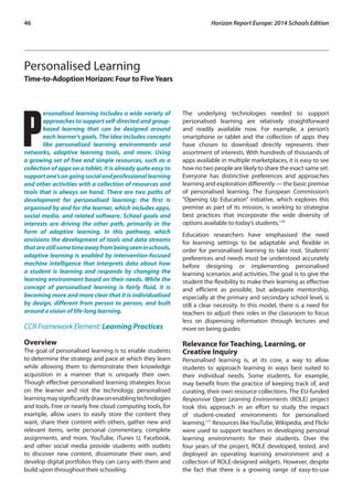 46 Horizon Report Europe: 2014 Schools Edition 
Personalised Learning 
Time-to-Adoption Horizon: Four to Five Years 
Personalised learning includes a wide variety of 
approaches to support self-directed and group-based 
learning that can be designed around 
each learner’s goals. The idea includes concepts 
like personalised learning environments and 
networks, adaptive learning tools, and more. Using 
a growing set of free and simple resources, such as a 
collection of apps on a tablet, it is already quite easy to 
support one’s on going social and professional learning 
and other activities with a collection of resources and 
tools that is always on hand. There are two paths of 
development for personalised learning: the first is 
organised by and for the learner, which includes apps, 
social media, and related software. School goals and 
interests are driving the other path, primarily in the 
form of adaptive learning. In this pathway, which 
envisions the development of tools and data streams 
that are still some time away from being seen in schools, 
adaptive learning is enabled by intervention-focused 
machine intelligence that interprets data about how 
a student is learning and responds by changing the 
learning environment based on their needs. While the 
concept of personalised learning is fairly fluid, it is 
becoming more and more clear that it is individualised 
by design, different from person to person, and built 
around a vision of life-long learning. 
CCR Framework Element: Learning Practices 
Overview 
The goal of personalised learning is to enable students 
to determine the strategy and pace at which they learn 
while allowing them to demonstrate their knowledge 
acquisition in a manner that is uniquely their own. 
Though effective personalised learning strategies focus 
on the learner and not the technology, personalised 
learning may significantly draw on enabling technologies 
and tools. Free or nearly free cloud computing tools, for 
example, allow users to easily store the content they 
want, share their content with others, gather new and 
relevant items, write personal commentary, complete 
assignments, and more. YouTube, iTunes U, Facebook, 
and other social media provide students with outlets 
to discover new content, disseminate their own, and 
develop digital portfolios they can carry with them and 
build upon throughout their schooling. 
The underlying technologies needed to support 
personalised learning are relatively straightforward 
and readily available now. For example, a person’s 
smartphone or tablet and the collection of apps they 
have chosen to download directly represents their 
assortment of interests. With hundreds of thousands of 
apps available in multiple marketplaces, it is easy to see 
how no two people are likely to share the exact same set. 
Everyone has distinctive preferences and approaches 
learning and exploration differently — the basic premise 
of personalised learning. The European Commission’s 
“Opening Up Education” initiative, which explores this 
premise as part of its mission, is working to strategise 
best practices that incorporate the wide diversity of 
options available to today’s students.170 
Education researchers have emphasised the need 
for learning settings to be adaptable and flexible in 
order for personalised learning to take root. Students’ 
preferences and needs must be understood accurately 
before designing or implementing personalised 
learning scenarios and activities. The goal is to give the 
student the flexibility to make their learning as effective 
and efficient as possible, but adequate mentorship, 
especially at the primary and secondary school level, is 
still a clear necessity. In this model, there is a need for 
teachers to adjust their roles in the classroom to focus 
less on dispensing information through lectures and 
more on being guides 
Relevance for Teaching, Learning, or 
Creative Inquiry 
Personalised learning is, at its core, a way to allow 
students to approach learning in ways best suited to 
their individual needs. Some students, for example, 
may benefit from the practice of keeping track of, and 
curating, their own resource collections. The EU-funded 
Responsive Open Learning Environments (ROLE) project 
took this approach in an effort to study the impact 
of student-created environments for personalised 
learning.171 Resources like YouTube, Wikipedia, and Flickr 
were used to support teachers in developing personal 
learning environments for their students. Over the 
four years of the project, ROLE developed, tested, and 
deployed an operating learning environment and a 
collection of ROLE-designed widgets. However, despite 
the fact that there is a growing range of easy-to-use 
 